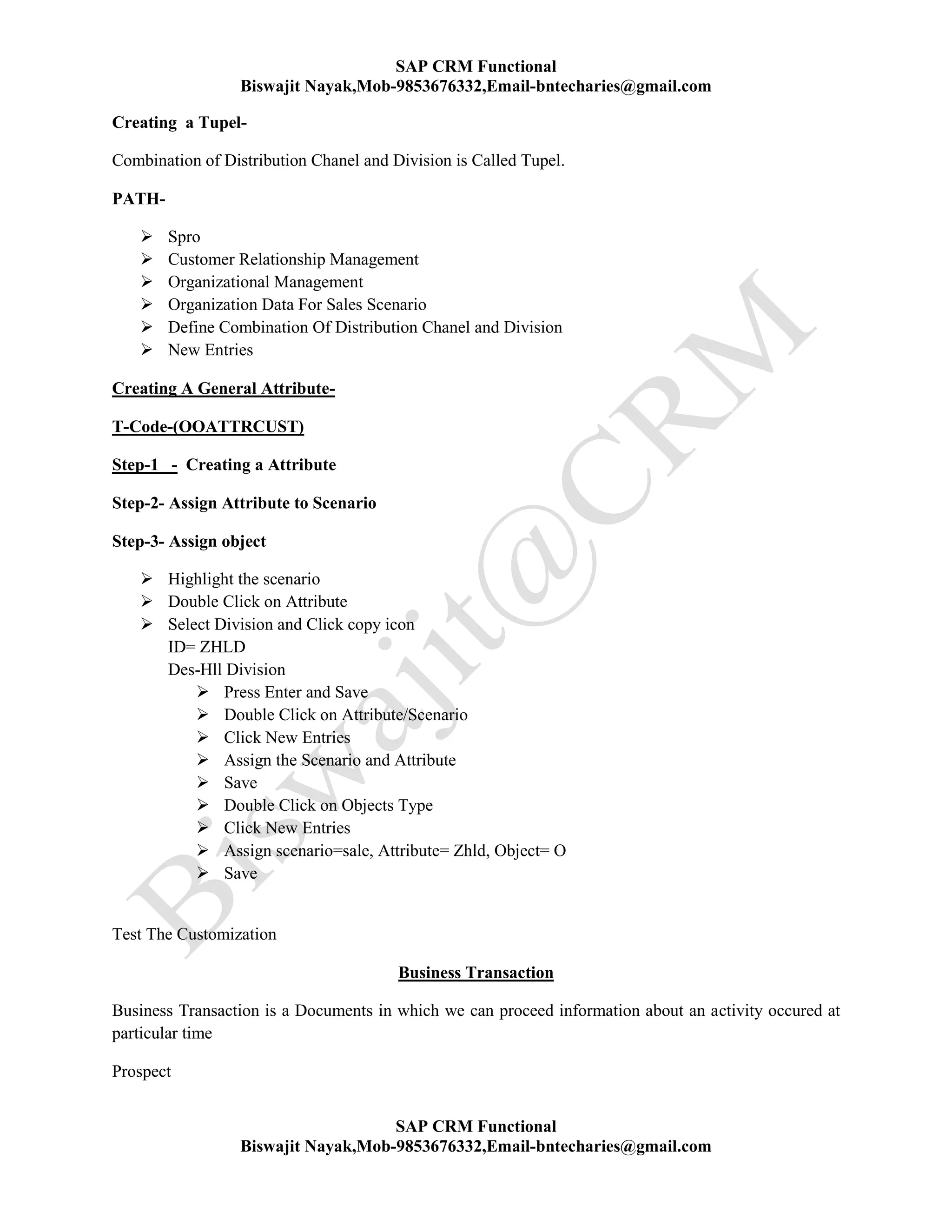 SAP CRM Functional
Biswajit Nayak,Mob-9853676332,Email-bntecharies@gmail.com
SAP CRM Functional
Biswajit Nayak,Mob-9853676332,Email-bntecharies@gmail.com
Creating a Tupel-
Combination of Distribution Chanel and Division is Called Tupel.
PATH-
 Spro
 Customer Relationship Management
 Organizational Management
 Organization Data For Sales Scenario
 Define Combination Of Distribution Chanel and Division
 New Entries
Creating A General Attribute-
T-Code-(OOATTRCUST)
Step-1 - Creating a Attribute
Step-2- Assign Attribute to Scenario
Step-3- Assign object
 Highlight the scenario
 Double Click on Attribute
 Select Division and Click copy icon
ID= ZHLD
Des-Hll Division
 Press Enter and Save
 Double Click on Attribute/Scenario
 Click New Entries
 Assign the Scenario and Attribute
 Save
 Double Click on Objects Type
 Click New Entries
 Assign scenario=sale, Attribute= Zhld, Object= O
 Save
Test The Customization
Business Transaction
Business Transaction is a Documents in which we can proceed information about an activity occured at
particular time
Prospect
 