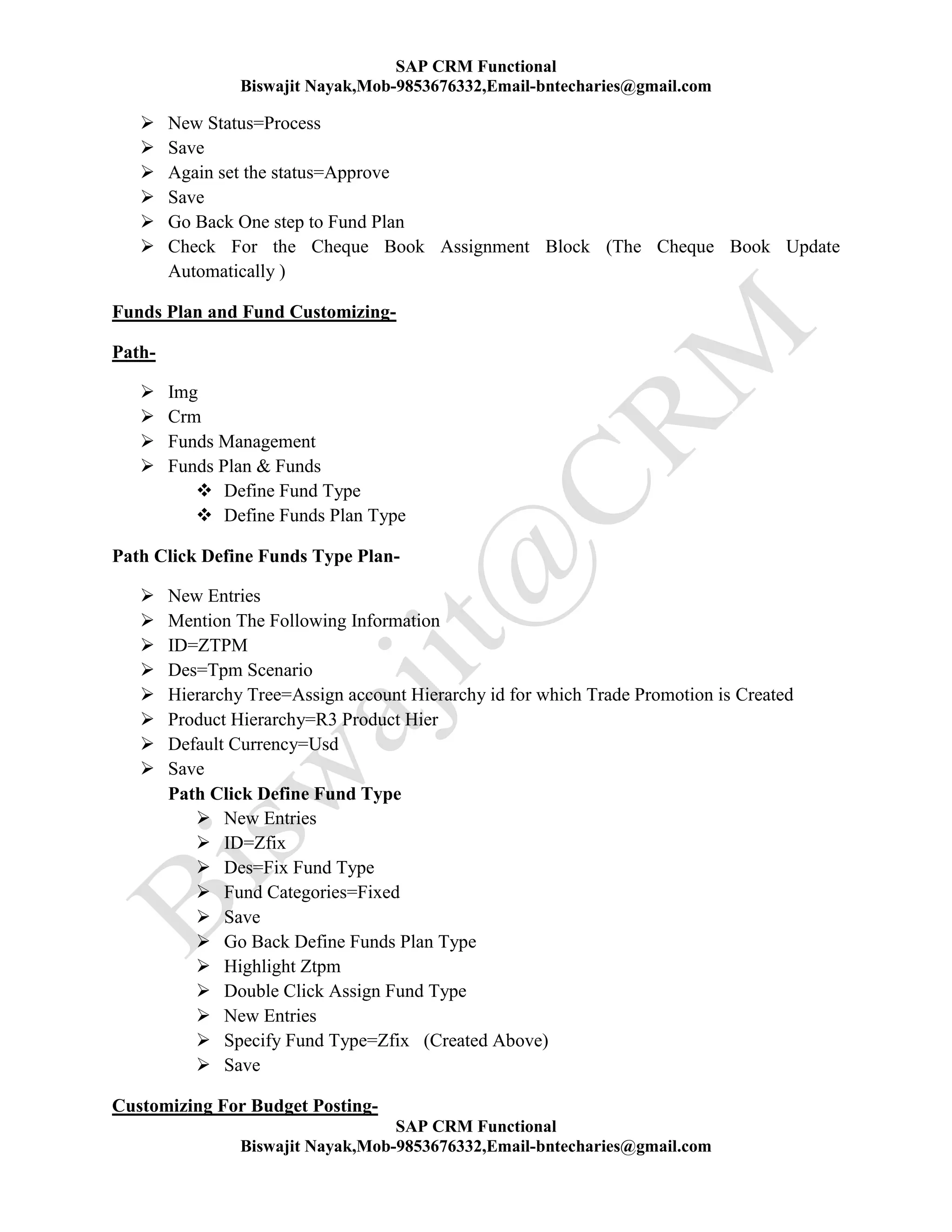 SAP CRM Functional
Biswajit Nayak,Mob-9853676332,Email-bntecharies@gmail.com
SAP CRM Functional
Biswajit Nayak,Mob-9853676332,Email-bntecharies@gmail.com
 New Status=Process
 Save
 Again set the status=Approve
 Save
 Go Back One step to Fund Plan
 Check For the Cheque Book Assignment Block (The Cheque Book Update
Automatically )
Funds Plan and Fund Customizing-
Path-
 Img
 Crm
 Funds Management
 Funds Plan & Funds
 Define Fund Type
 Define Funds Plan Type
Path Click Define Funds Type Plan-
 New Entries
 Mention The Following Information
 ID=ZTPM
 Des=Tpm Scenario
 Hierarchy Tree=Assign account Hierarchy id for which Trade Promotion is Created
 Product Hierarchy=R3 Product Hier
 Default Currency=Usd
 Save
Path Click Define Fund Type
 New Entries
 ID=Zfix
 Des=Fix Fund Type
 Fund Categories=Fixed
 Save
 Go Back Define Funds Plan Type
 Highlight Ztpm
 Double Click Assign Fund Type
 New Entries
 Specify Fund Type=Zfix (Created Above)
 Save
Customizing For Budget Posting-
 