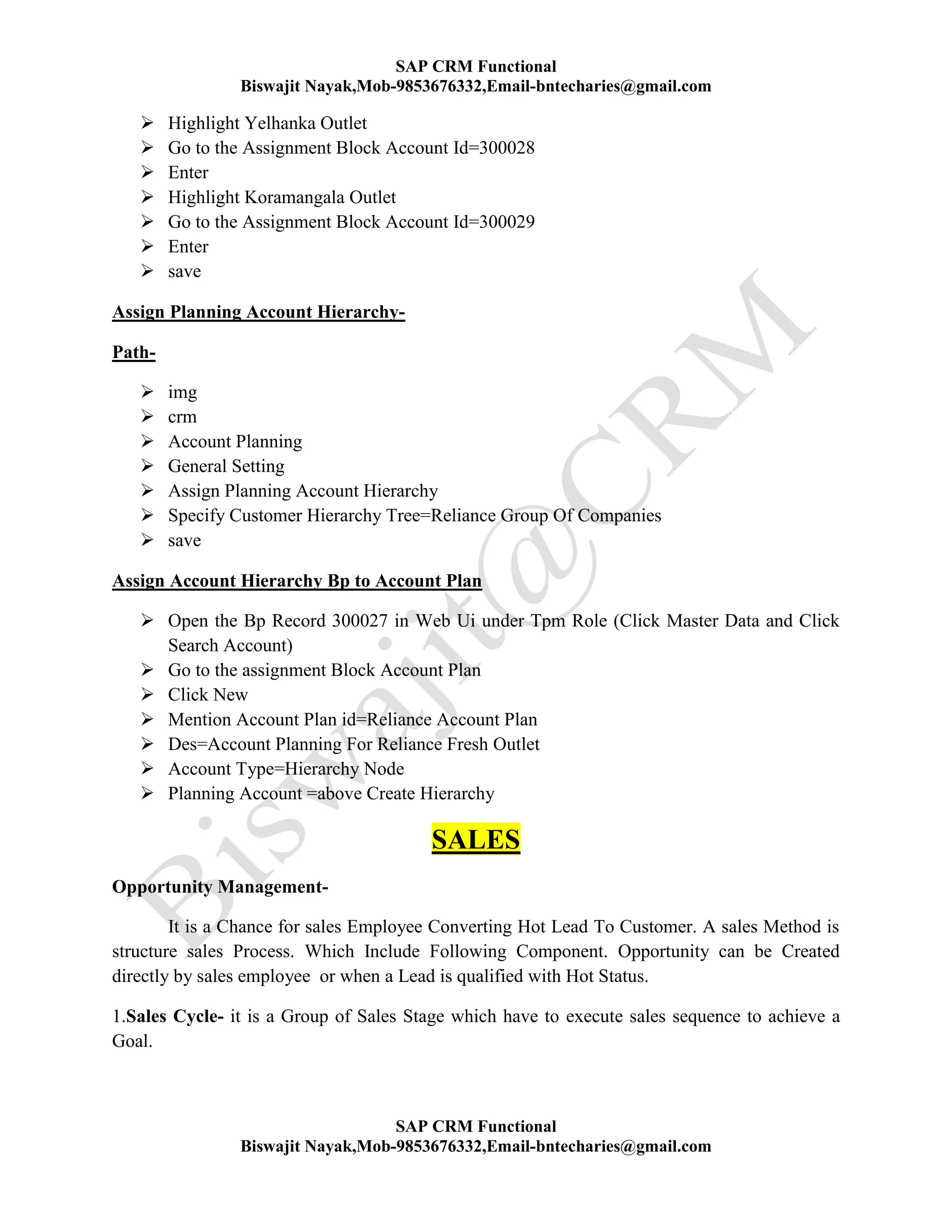 SAP CRM Functional
Biswajit Nayak,Mob-9853676332,Email-bntecharies@gmail.com
SAP CRM Functional
Biswajit Nayak,Mob-9853676332,Email-bntecharies@gmail.com
 Highlight Yelhanka Outlet
 Go to the Assignment Block Account Id=300028
 Enter
 Highlight Koramangala Outlet
 Go to the Assignment Block Account Id=300029
 Enter
 save
Assign Planning Account Hierarchy-
Path-
 img
 crm
 Account Planning
 General Setting
 Assign Planning Account Hierarchy
 Specify Customer Hierarchy Tree=Reliance Group Of Companies
 save
Assign Account Hierarchy Bp to Account Plan
 Open the Bp Record 300027 in Web Ui under Tpm Role (Click Master Data and Click
Search Account)
 Go to the assignment Block Account Plan
 Click New
 Mention Account Plan id=Reliance Account Plan
 Des=Account Planning For Reliance Fresh Outlet
 Account Type=Hierarchy Node
 Planning Account =above Create Hierarchy
SALES
Opportunity Management-
It is a Chance for sales Employee Converting Hot Lead To Customer. A sales Method is
structure sales Process. Which Include Following Component. Opportunity can be Created
directly by sales employee or when a Lead is qualified with Hot Status.
1.Sales Cycle- it is a Group of Sales Stage which have to execute sales sequence to achieve a
Goal.
 