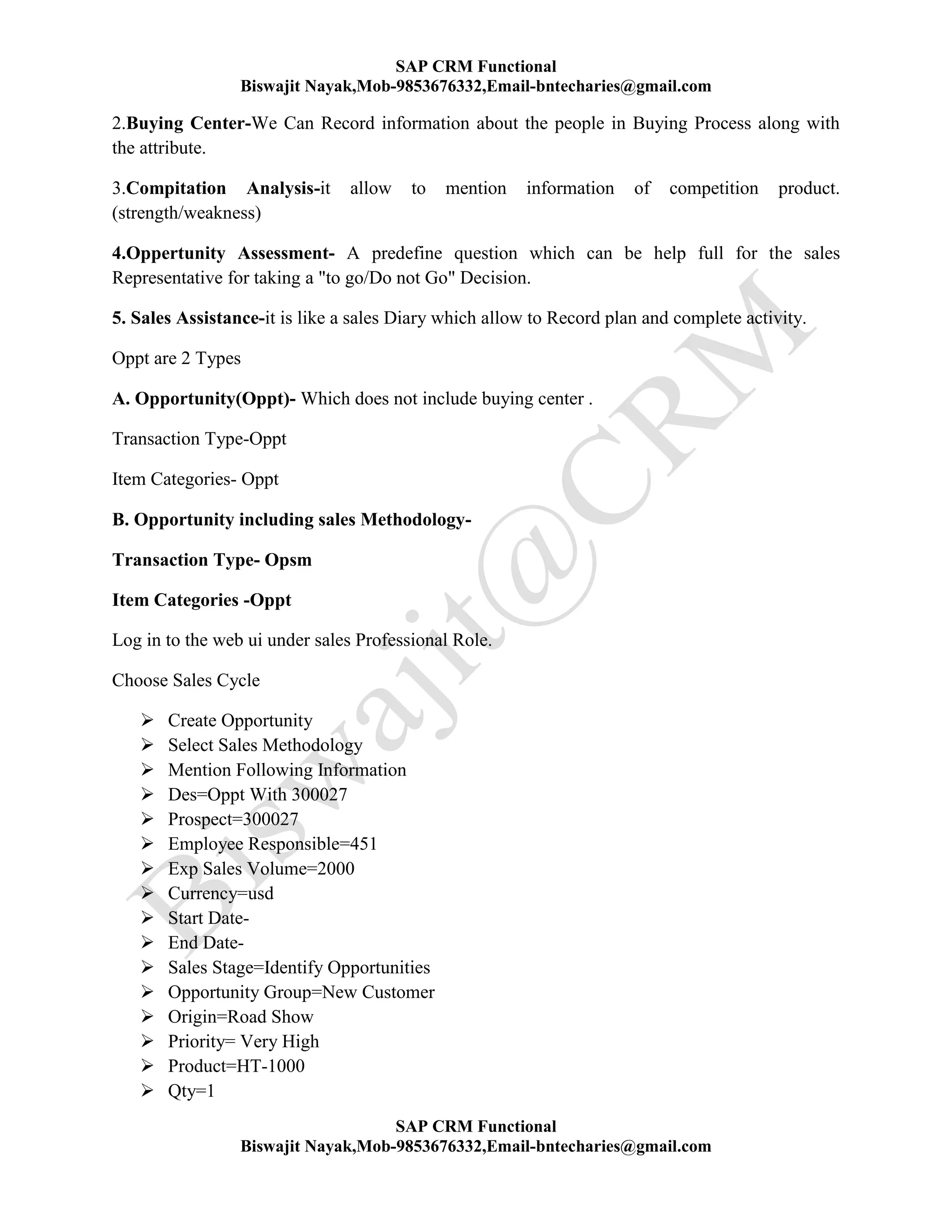 SAP CRM Functional
Biswajit Nayak,Mob-9853676332,Email-bntecharies@gmail.com
SAP CRM Functional
Biswajit Nayak,Mob-9853676332,Email-bntecharies@gmail.com
2.Buying Center-We Can Record information about the people in Buying Process along with
the attribute.
3.Compitation Analysis-it allow to mention information of competition product.
(strength/weakness)
4.Oppertunity Assessment- A predefine question which can be help full for the sales
Representative for taking a "to go/Do not Go" Decision.
5. Sales Assistance-it is like a sales Diary which allow to Record plan and complete activity.
Oppt are 2 Types
A. Opportunity(Oppt)- Which does not include buying center .
Transaction Type-Oppt
Item Categories- Oppt
B. Opportunity including sales Methodology-
Transaction Type- Opsm
Item Categories -Oppt
Log in to the web ui under sales Professional Role.
Choose Sales Cycle
 Create Opportunity
 Select Sales Methodology
 Mention Following Information
 Des=Oppt With 300027
 Prospect=300027
 Employee Responsible=451
 Exp Sales Volume=2000
 Currency=usd
 Start Date-
 End Date-
 Sales Stage=Identify Opportunities
 Opportunity Group=New Customer
 Origin=Road Show
 Priority= Very High
 Product=HT-1000
 Qty=1
 