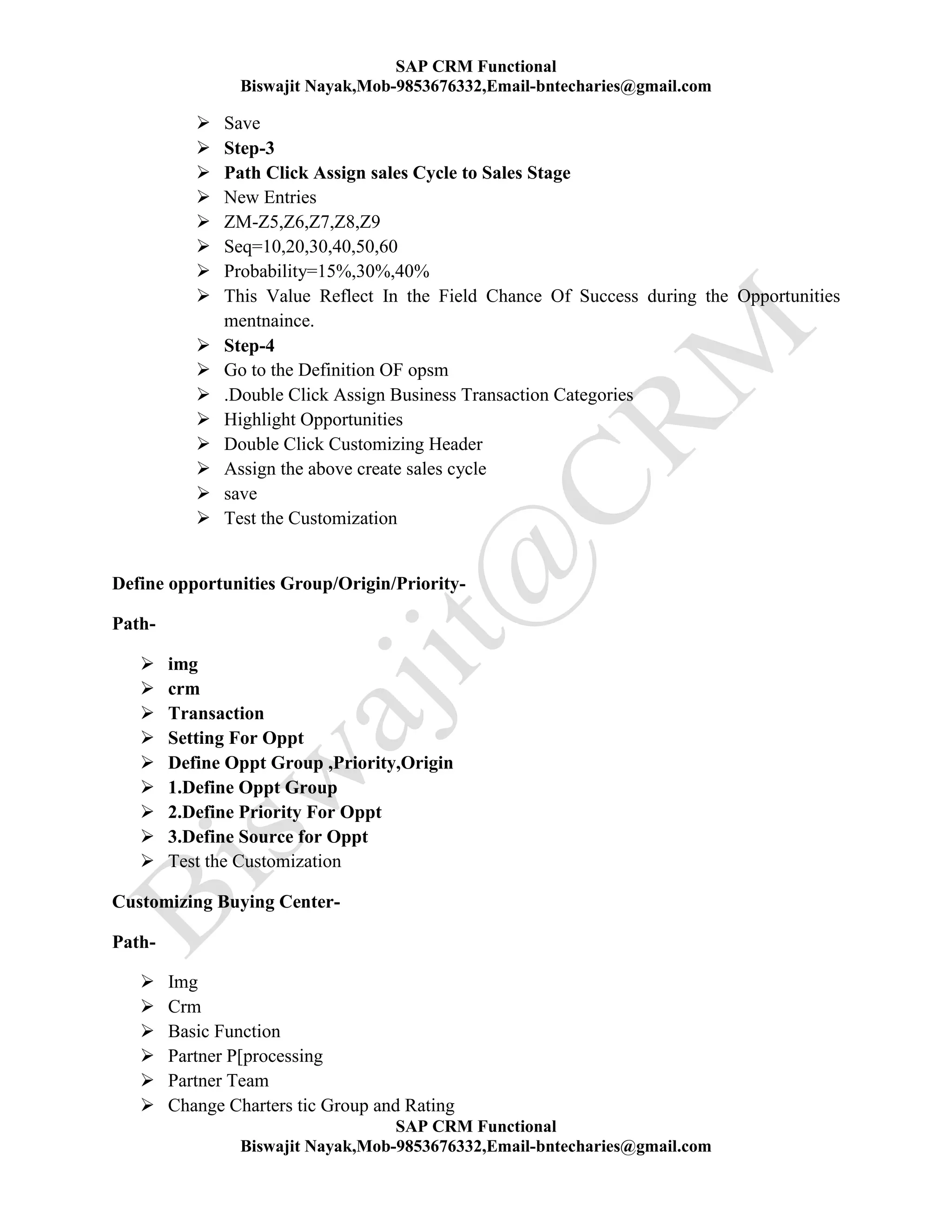 SAP CRM Functional
Biswajit Nayak,Mob-9853676332,Email-bntecharies@gmail.com
SAP CRM Functional
Biswajit Nayak,Mob-9853676332,Email-bntecharies@gmail.com
 Save
 Step-3
 Path Click Assign sales Cycle to Sales Stage
 New Entries
 ZM-Z5,Z6,Z7,Z8,Z9
 Seq=10,20,30,40,50,60
 Probability=15%,30%,40%
 This Value Reflect In the Field Chance Of Success during the Opportunities
mentnaince.
 Step-4
 Go to the Definition OF opsm
 .Double Click Assign Business Transaction Categories
 Highlight Opportunities
 Double Click Customizing Header
 Assign the above create sales cycle
 save
 Test the Customization
Define opportunities Group/Origin/Priority-
Path-
 img
 crm
 Transaction
 Setting For Oppt
 Define Oppt Group ,Priority,Origin
 1.Define Oppt Group
 2.Define Priority For Oppt
 3.Define Source for Oppt
 Test the Customization
Customizing Buying Center-
Path-
 Img
 Crm
 Basic Function
 Partner P[processing
 Partner Team
 Change Charters tic Group and Rating
 