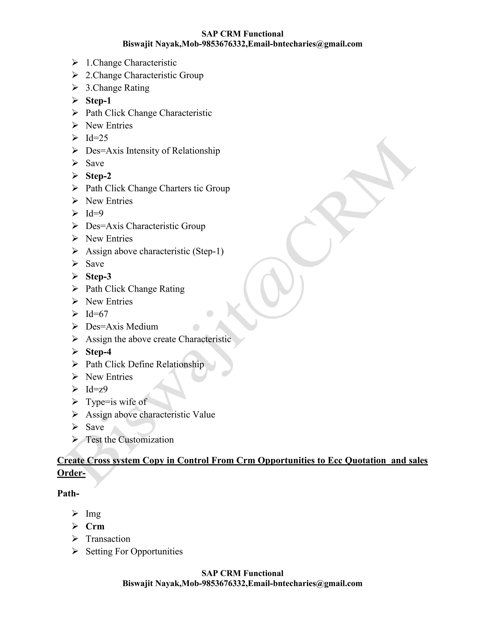 SAP CRM Functional
Biswajit Nayak,Mob-9853676332,Email-bntecharies@gmail.com
SAP CRM Functional
Biswajit Nayak,Mob-9853676332,Email-bntecharies@gmail.com
 1.Change Characteristic
 2.Change Characteristic Group
 3.Change Rating
 Step-1
 Path Click Change Characteristic
 New Entries
 Id=25
 Des=Axis Intensity of Relationship
 Save
 Step-2
 Path Click Change Charters tic Group
 New Entries
 Id=9
 Des=Axis Characteristic Group
 New Entries
 Assign above characteristic (Step-1)
 Save
 Step-3
 Path Click Change Rating
 New Entries
 Id=67
 Des=Axis Medium
 Assign the above create Characteristic
 Step-4
 Path Click Define Relationship
 New Entries
 Id=z9
 Type=is wife of
 Assign above characteristic Value
 Save
 Test the Customization
Create Cross system Copy in Control From Crm Opportunities to Ecc Quotation and sales
Order-
Path-
 Img
 Crm
 Transaction
 Setting For Opportunities
 
