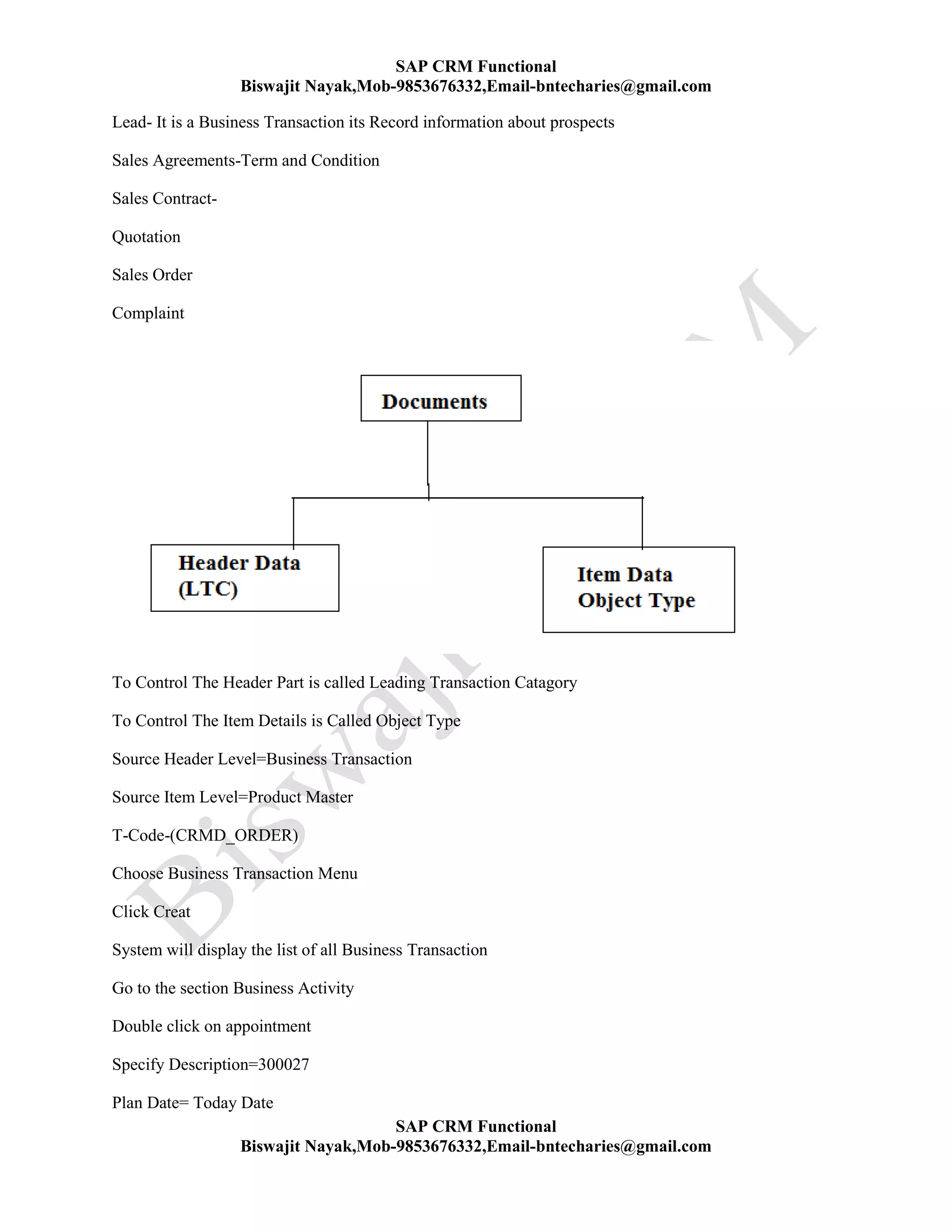 SAP CRM Functional
Biswajit Nayak,Mob-9853676332,Email-bntecharies@gmail.com
SAP CRM Functional
Biswajit Nayak,Mob-9853676332,Email-bntecharies@gmail.com
Lead- It is a Business Transaction its Record information about prospects
Sales Agreements-Term and Condition
Sales Contract-
Quotation
Sales Order
Complaint
To Control The Header Part is called Leading Transaction Catagory
To Control The Item Details is Called Object Type
Source Header Level=Business Transaction
Source Item Level=Product Master
T-Code-(CRMD_ORDER)
Choose Business Transaction Menu
Click Creat
System will display the list of all Business Transaction
Go to the section Business Activity
Double click on appointment
Specify Description=300027
Plan Date= Today Date
 