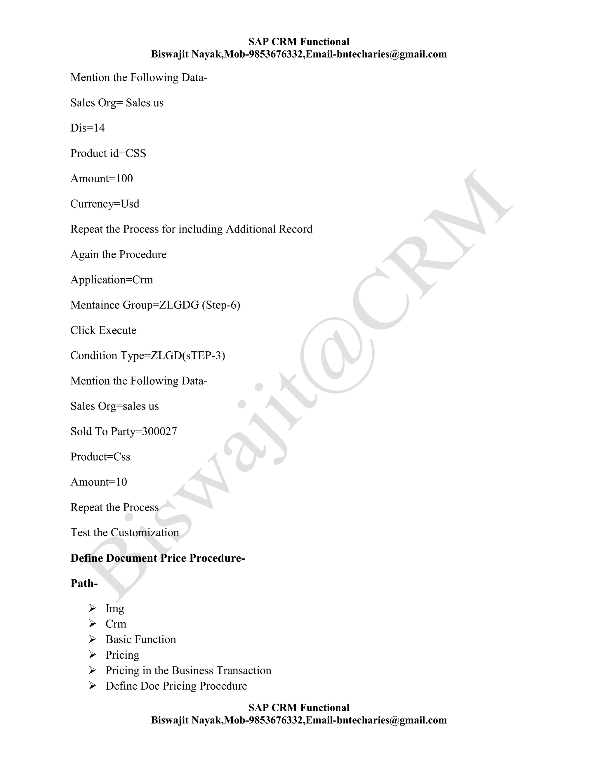 SAP CRM Functional
Biswajit Nayak,Mob-9853676332,Email-bntecharies@gmail.com
SAP CRM Functional
Biswajit Nayak,Mob-9853676332,Email-bntecharies@gmail.com
Mention the Following Data-
Sales Org= Sales us
Dis=14
Product id=CSS
Amount=100
Currency=Usd
Repeat the Process for including Additional Record
Again the Procedure
Application=Crm
Mentaince Group=ZLGDG (Step-6)
Click Execute
Condition Type=ZLGD(sTEP-3)
Mention the Following Data-
Sales Org=sales us
Sold To Party=300027
Product=Css
Amount=10
Repeat the Process
Test the Customization
Define Document Price Procedure-
Path-
 Img
 Crm
 Basic Function
 Pricing
 Pricing in the Business Transaction
 Define Doc Pricing Procedure
 