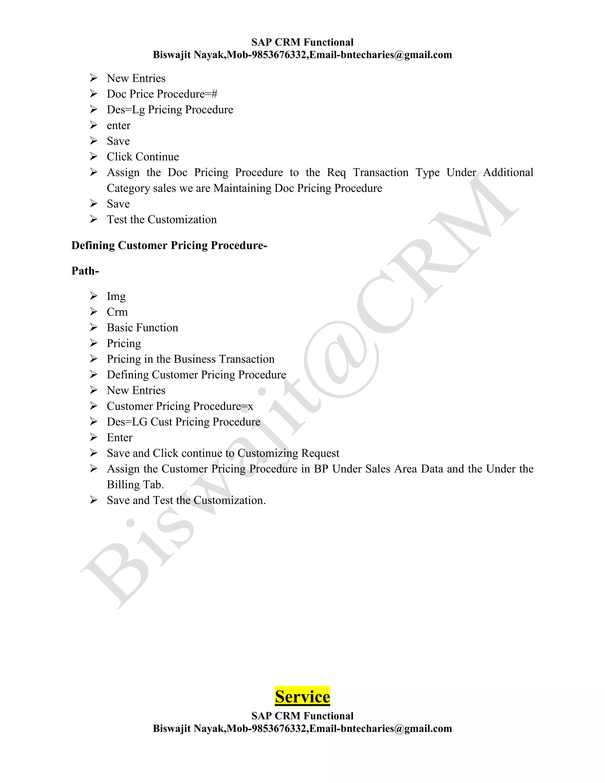 SAP CRM Functional
Biswajit Nayak,Mob-9853676332,Email-bntecharies@gmail.com
SAP CRM Functional
Biswajit Nayak,Mob-9853676332,Email-bntecharies@gmail.com
 New Entries
 Doc Price Procedure=#
 Des=Lg Pricing Procedure
 enter
 Save
 Click Continue
 Assign the Doc Pricing Procedure to the Req Transaction Type Under Additional
Category sales we are Maintaining Doc Pricing Procedure
 Save
 Test the Customization
Defining Customer Pricing Procedure-
Path-
 Img
 Crm
 Basic Function
 Pricing
 Pricing in the Business Transaction
 Defining Customer Pricing Procedure
 New Entries
 Customer Pricing Procedure=x
 Des=LG Cust Pricing Procedure
 Enter
 Save and Click continue to Customizing Request
 Assign the Customer Pricing Procedure in BP Under Sales Area Data and the Under the
Billing Tab.
 Save and Test the Customization.
Service
 