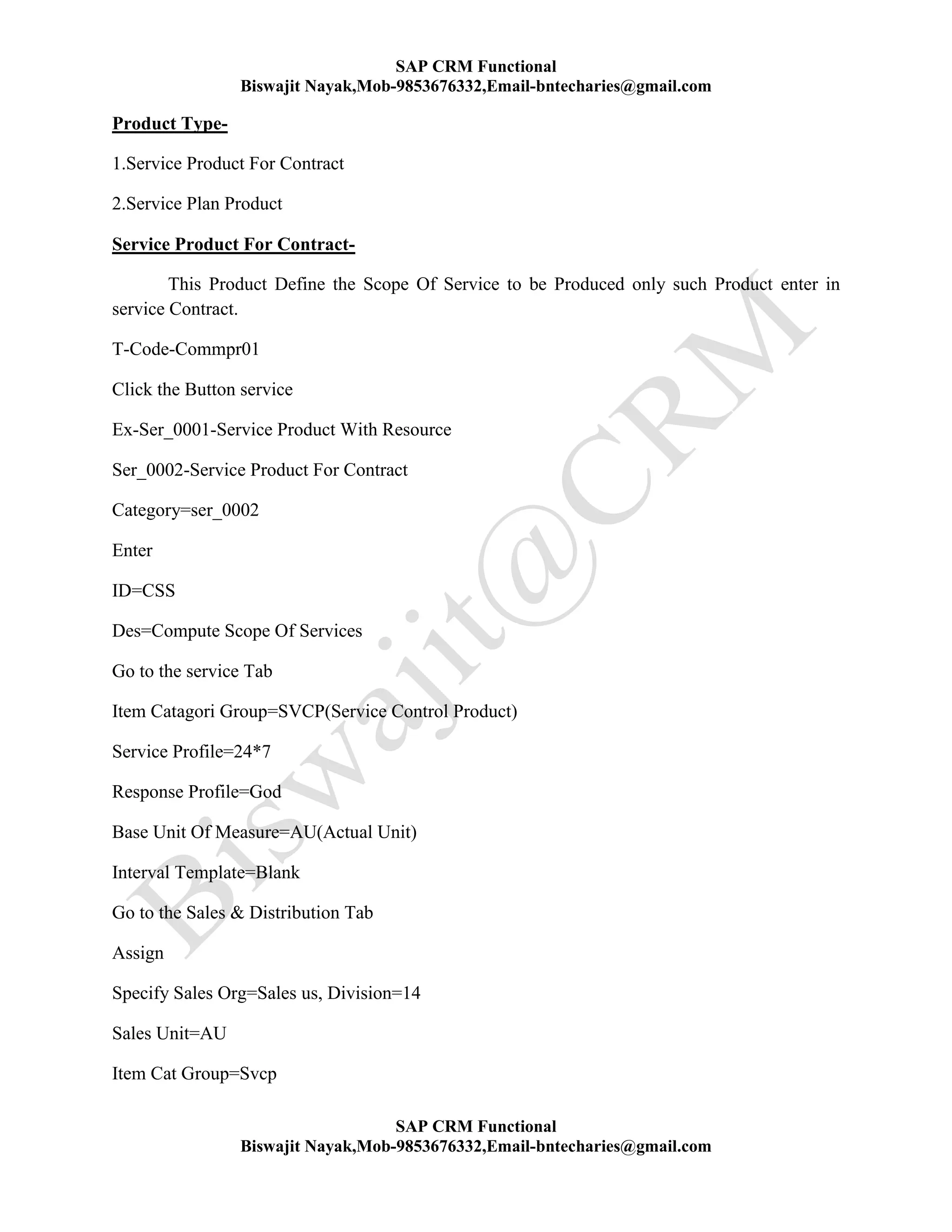SAP CRM Functional
Biswajit Nayak,Mob-9853676332,Email-bntecharies@gmail.com
SAP CRM Functional
Biswajit Nayak,Mob-9853676332,Email-bntecharies@gmail.com
Product Type-
1.Service Product For Contract
2.Service Plan Product
Service Product For Contract-
This Product Define the Scope Of Service to be Produced only such Product enter in
service Contract.
T-Code-Commpr01
Click the Button service
Ex-Ser_0001-Service Product With Resource
Ser_0002-Service Product For Contract
Category=ser_0002
Enter
ID=CSS
Des=Compute Scope Of Services
Go to the service Tab
Item Catagori Group=SVCP(Service Control Product)
Service Profile=24*7
Response Profile=God
Base Unit Of Measure=AU(Actual Unit)
Interval Template=Blank
Go to the Sales & Distribution Tab
Assign
Specify Sales Org=Sales us, Division=14
Sales Unit=AU
Item Cat Group=Svcp
 