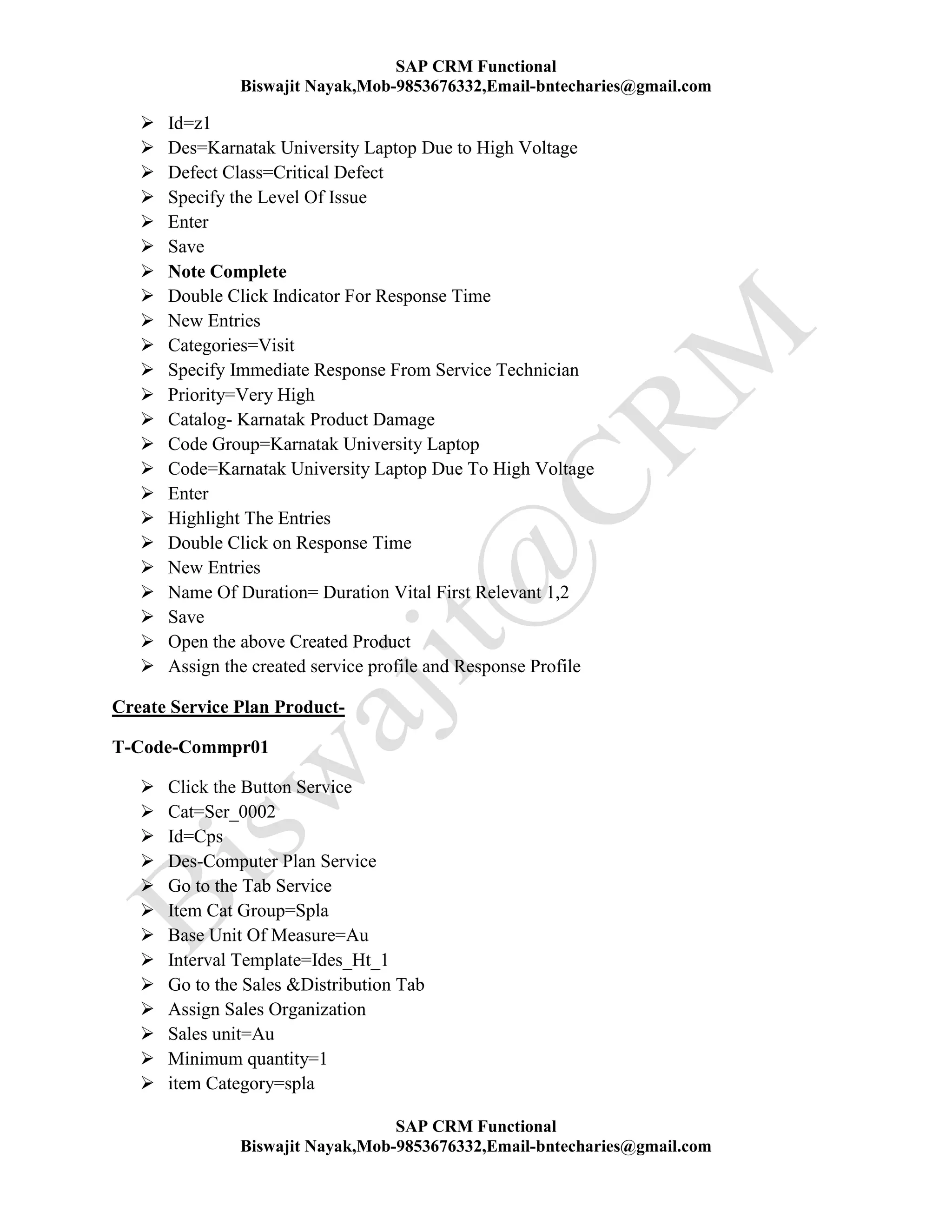 SAP CRM Functional
Biswajit Nayak,Mob-9853676332,Email-bntecharies@gmail.com
SAP CRM Functional
Biswajit Nayak,Mob-9853676332,Email-bntecharies@gmail.com
 Id=z1
 Des=Karnatak University Laptop Due to High Voltage
 Defect Class=Critical Defect
 Specify the Level Of Issue
 Enter
 Save
 Note Complete
 Double Click Indicator For Response Time
 New Entries
 Categories=Visit
 Specify Immediate Response From Service Technician
 Priority=Very High
 Catalog- Karnatak Product Damage
 Code Group=Karnatak University Laptop
 Code=Karnatak University Laptop Due To High Voltage
 Enter
 Highlight The Entries
 Double Click on Response Time
 New Entries
 Name Of Duration= Duration Vital First Relevant 1,2
 Save
 Open the above Created Product
 Assign the created service profile and Response Profile
Create Service Plan Product-
T-Code-Commpr01
 Click the Button Service
 Cat=Ser_0002
 Id=Cps
 Des-Computer Plan Service
 Go to the Tab Service
 Item Cat Group=Spla
 Base Unit Of Measure=Au
 Interval Template=Ides_Ht_1
 Go to the Sales &Distribution Tab
 Assign Sales Organization
 Sales unit=Au
 Minimum quantity=1
 item Category=spla
 