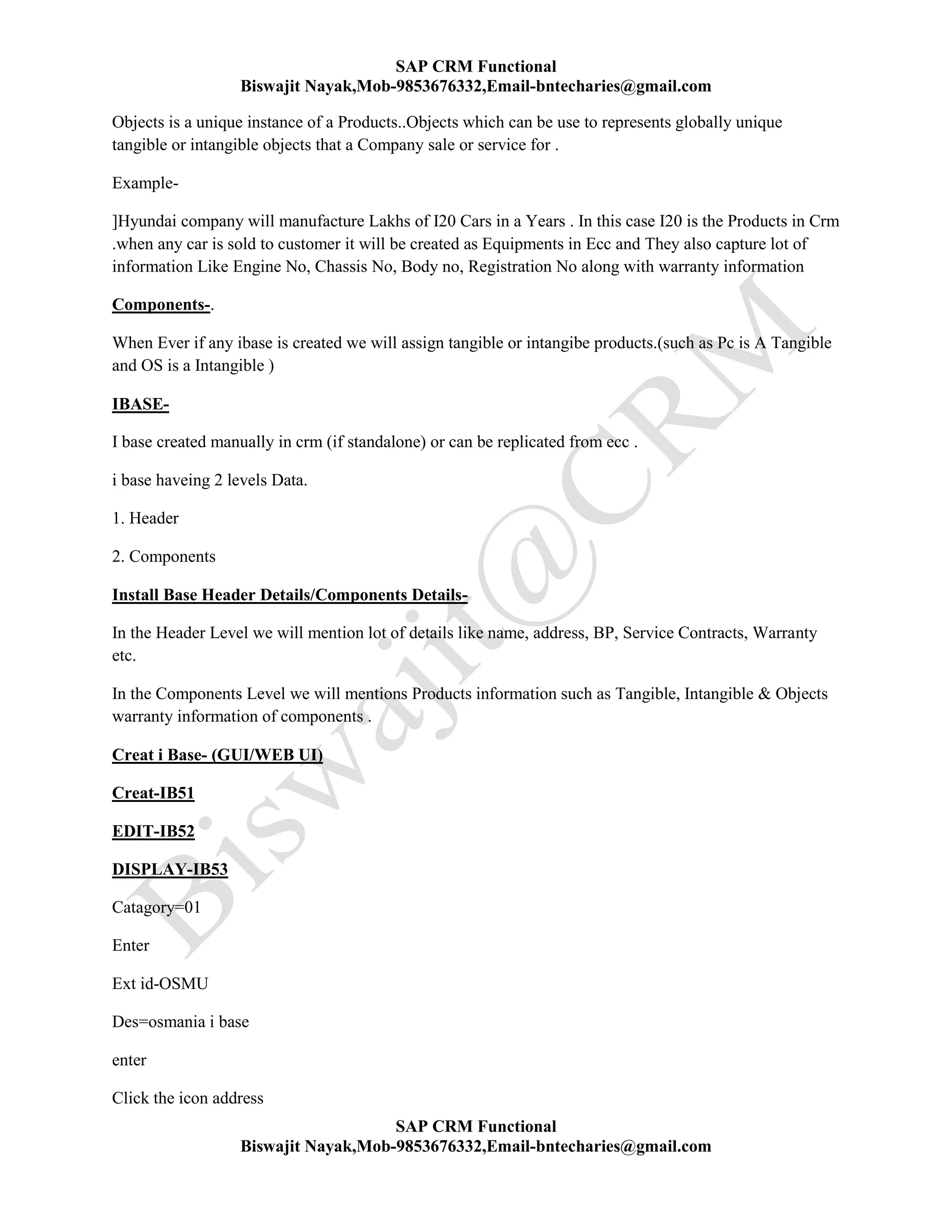 SAP CRM Functional
Biswajit Nayak,Mob-9853676332,Email-bntecharies@gmail.com
SAP CRM Functional
Biswajit Nayak,Mob-9853676332,Email-bntecharies@gmail.com
Objects is a unique instance of a Products..Objects which can be use to represents globally unique
tangible or intangible objects that a Company sale or service for .
Example-
]Hyundai company will manufacture Lakhs of I20 Cars in a Years . In this case I20 is the Products in Crm
.when any car is sold to customer it will be created as Equipments in Ecc and They also capture lot of
information Like Engine No, Chassis No, Body no, Registration No along with warranty information
Components-.
When Ever if any ibase is created we will assign tangible or intangibe products.(such as Pc is A Tangible
and OS is a Intangible )
IBASE-
I base created manually in crm (if standalone) or can be replicated from ecc .
i base haveing 2 levels Data.
1. Header
2. Components
Install Base Header Details/Components Details-
In the Header Level we will mention lot of details like name, address, BP, Service Contracts, Warranty
etc.
In the Components Level we will mentions Products information such as Tangible, Intangible & Objects
warranty information of components .
Creat i Base- (GUI/WEB UI)
Creat-IB51
EDIT-IB52
DISPLAY-IB53
Catagory=01
Enter
Ext id-OSMU
Des=osmania i base
enter
Click the icon address
 