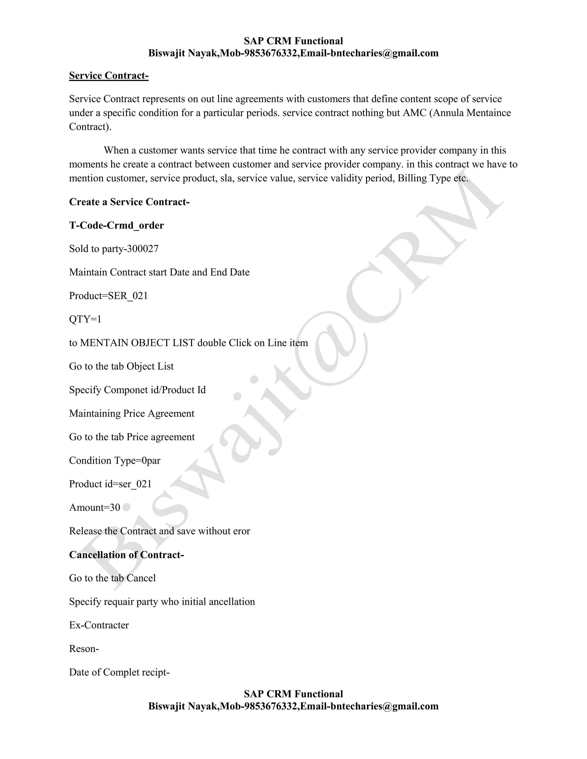SAP CRM Functional
Biswajit Nayak,Mob-9853676332,Email-bntecharies@gmail.com
SAP CRM Functional
Biswajit Nayak,Mob-9853676332,Email-bntecharies@gmail.com
Service Contract-
Service Contract represents on out line agreements with customers that define content scope of service
under a specific condition for a particular periods. service contract nothing but AMC (Annula Mentaince
Contract).
When a customer wants service that time he contract with any service provider company in this
moments he create a contract between customer and service provider company. in this contract we have to
mention customer, service product, sla, service value, service validity period, Billing Type etc.
Create a Service Contract-
T-Code-Crmd_order
Sold to party-300027
Maintain Contract start Date and End Date
Product=SER_021
QTY=1
to MENTAIN OBJECT LIST double Click on Line item
Go to the tab Object List
Specify Componet id/Product Id
Maintaining Price Agreement
Go to the tab Price agreement
Condition Type=0par
Product id=ser_021
Amount=30
Release the Contract and save without eror
Cancellation of Contract-
Go to the tab Cancel
Specify requair party who initial ancellation
Ex-Contracter
Reson-
Date of Complet recipt-
 