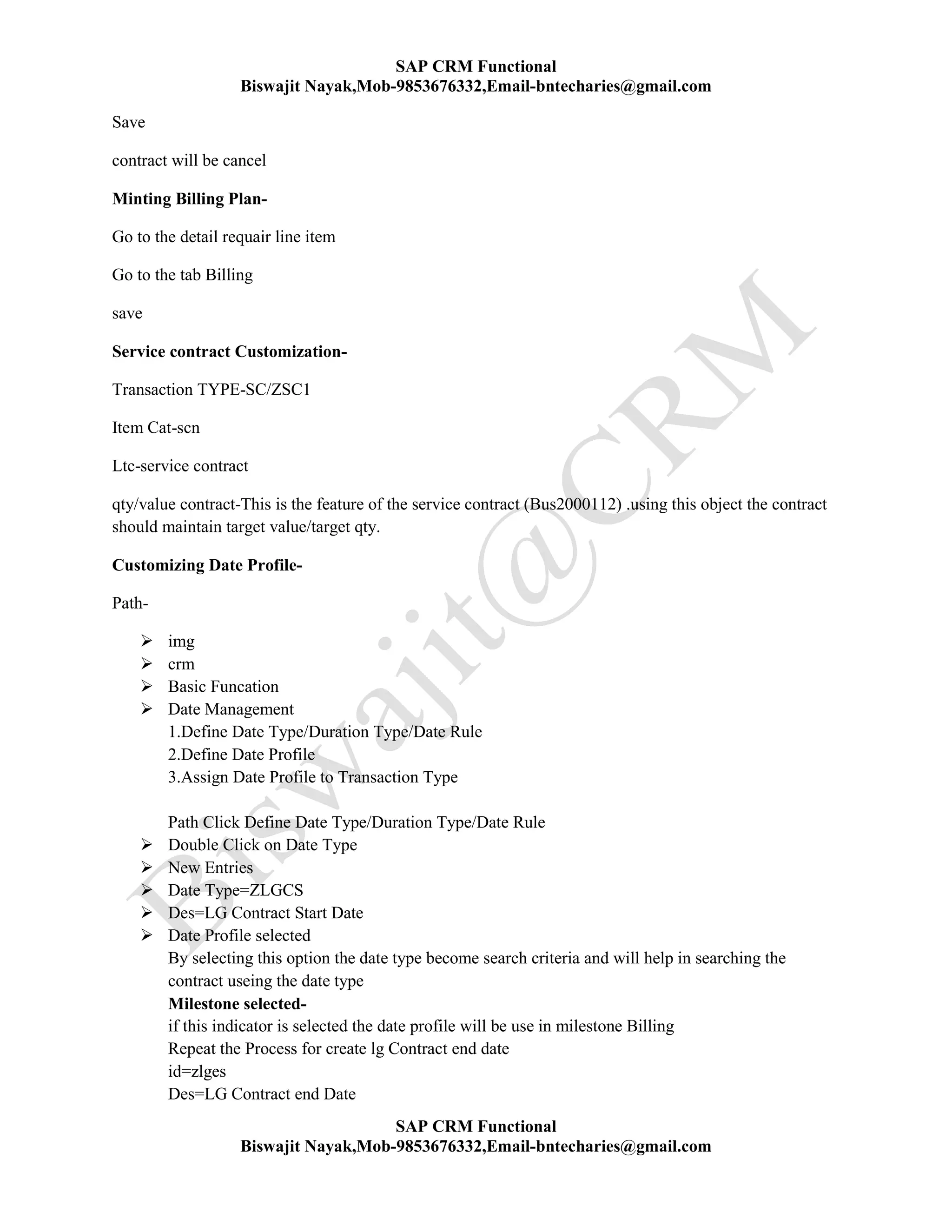 SAP CRM Functional
Biswajit Nayak,Mob-9853676332,Email-bntecharies@gmail.com
SAP CRM Functional
Biswajit Nayak,Mob-9853676332,Email-bntecharies@gmail.com
Save
contract will be cancel
Minting Billing Plan-
Go to the detail requair line item
Go to the tab Billing
save
Service contract Customization-
Transaction TYPE-SC/ZSC1
Item Cat-scn
Ltc-service contract
qty/value contract-This is the feature of the service contract (Bus2000112) .using this object the contract
should maintain target value/target qty.
Customizing Date Profile-
Path-
 img
 crm
 Basic Funcation
 Date Management
1.Define Date Type/Duration Type/Date Rule
2.Define Date Profile
3.Assign Date Profile to Transaction Type
Path Click Define Date Type/Duration Type/Date Rule
 Double Click on Date Type
 New Entries
 Date Type=ZLGCS
 Des=LG Contract Start Date
 Date Profile selected
By selecting this option the date type become search criteria and will help in searching the
contract useing the date type
Milestone selected-
if this indicator is selected the date profile will be use in milestone Billing
Repeat the Process for create lg Contract end date
id=zlges
Des=LG Contract end Date
 