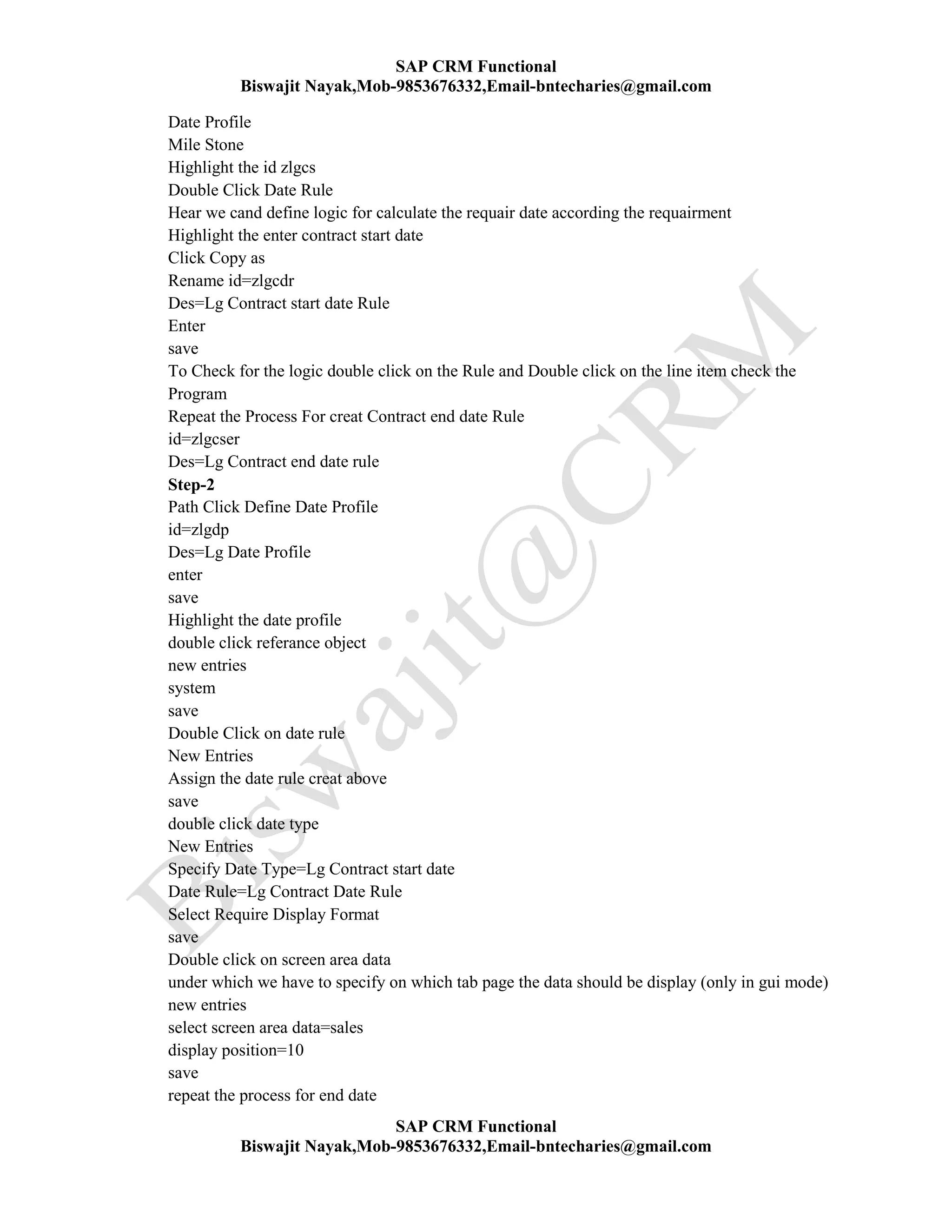 SAP CRM Functional
Biswajit Nayak,Mob-9853676332,Email-bntecharies@gmail.com
SAP CRM Functional
Biswajit Nayak,Mob-9853676332,Email-bntecharies@gmail.com
Date Profile
Mile Stone
Highlight the id zlgcs
Double Click Date Rule
Hear we cand define logic for calculate the requair date according the requairment
Highlight the enter contract start date
Click Copy as
Rename id=zlgcdr
Des=Lg Contract start date Rule
Enter
save
To Check for the logic double click on the Rule and Double click on the line item check the
Program
Repeat the Process For creat Contract end date Rule
id=zlgcser
Des=Lg Contract end date rule
Step-2
Path Click Define Date Profile
id=zlgdp
Des=Lg Date Profile
enter
save
Highlight the date profile
double click referance object
new entries
system
save
Double Click on date rule
New Entries
Assign the date rule creat above
save
double click date type
New Entries
Specify Date Type=Lg Contract start date
Date Rule=Lg Contract Date Rule
Select Require Display Format
save
Double click on screen area data
under which we have to specify on which tab page the data should be display (only in gui mode)
new entries
select screen area data=sales
display position=10
save
repeat the process for end date
 