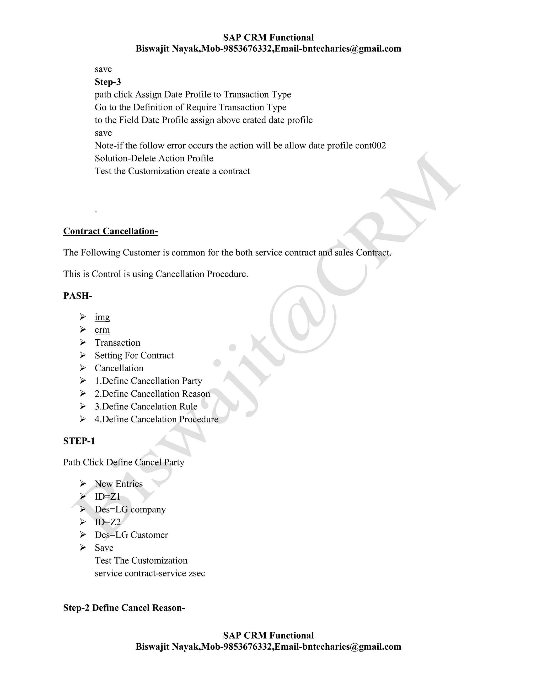 SAP CRM Functional
Biswajit Nayak,Mob-9853676332,Email-bntecharies@gmail.com
SAP CRM Functional
Biswajit Nayak,Mob-9853676332,Email-bntecharies@gmail.com
save
Step-3
path click Assign Date Profile to Transaction Type
Go to the Definition of Require Transaction Type
to the Field Date Profile assign above crated date profile
save
Note-if the follow error occurs the action will be allow date profile cont002
Solution-Delete Action Profile
Test the Customization create a contract
.
Contract Cancellation-
The Following Customer is common for the both service contract and sales Contract.
This is Control is using Cancellation Procedure.
PASH-
 img
 crm
 Transaction
 Setting For Contract
 Cancellation
 1.Define Cancellation Party
 2.Define Cancellation Reason
 3.Define Cancelation Rule
 4.Define Cancelation Procedure
STEP-1
Path Click Define Cancel Party
 New Entries
 ID=Z1
 Des=LG company
 ID=Z2
 Des=LG Customer
 Save
Test The Customization
service contract-service zsec
Step-2 Define Cancel Reason-
 
