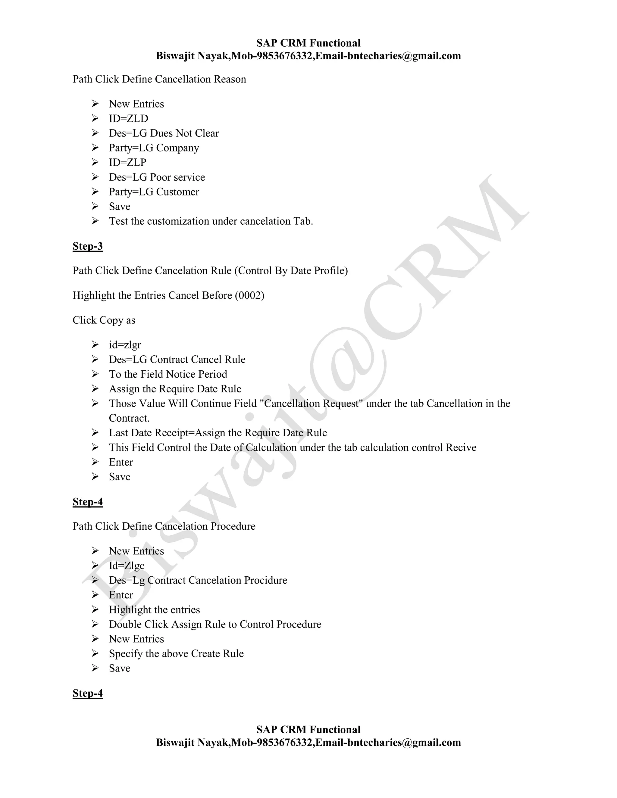 SAP CRM Functional
Biswajit Nayak,Mob-9853676332,Email-bntecharies@gmail.com
SAP CRM Functional
Biswajit Nayak,Mob-9853676332,Email-bntecharies@gmail.com
Path Click Define Cancellation Reason
 New Entries
 ID=ZLD
 Des=LG Dues Not Clear
 Party=LG Company
 ID=ZLP
 Des=LG Poor service
 Party=LG Customer
 Save
 Test the customization under cancelation Tab.
Step-3
Path Click Define Cancelation Rule (Control By Date Profile)
Highlight the Entries Cancel Before (0002)
Click Copy as
 id=zlgr
 Des=LG Contract Cancel Rule
 To the Field Notice Period
 Assign the Require Date Rule
 Those Value Will Continue Field "Cancellation Request" under the tab Cancellation in the
Contract.
 Last Date Receipt=Assign the Require Date Rule
 This Field Control the Date of Calculation under the tab calculation control Recive
 Enter
 Save
Step-4
Path Click Define Cancelation Procedure
 New Entries
 Id=Zlgc
 Des=Lg Contract Cancelation Procidure
 Enter
 Highlight the entries
 Double Click Assign Rule to Control Procedure
 New Entries
 Specify the above Create Rule
 Save
Step-4
 