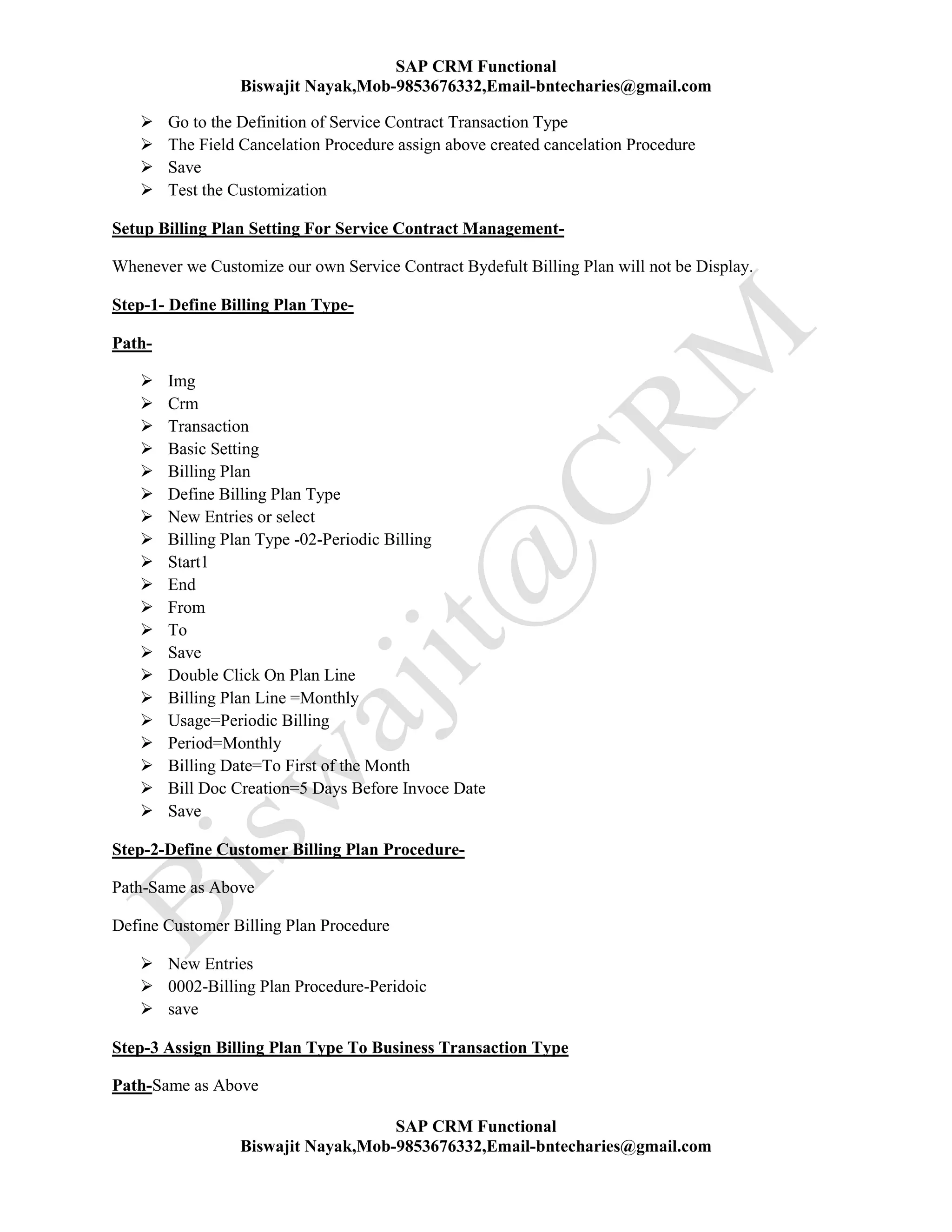 SAP CRM Functional
Biswajit Nayak,Mob-9853676332,Email-bntecharies@gmail.com
SAP CRM Functional
Biswajit Nayak,Mob-9853676332,Email-bntecharies@gmail.com
 Go to the Definition of Service Contract Transaction Type
 The Field Cancelation Procedure assign above created cancelation Procedure
 Save
 Test the Customization
Setup Billing Plan Setting For Service Contract Management-
Whenever we Customize our own Service Contract Bydefult Billing Plan will not be Display.
Step-1- Define Billing Plan Type-
Path-
 Img
 Crm
 Transaction
 Basic Setting
 Billing Plan
 Define Billing Plan Type
 New Entries or select
 Billing Plan Type -02-Periodic Billing
 Start1
 End
 From
 To
 Save
 Double Click On Plan Line
 Billing Plan Line =Monthly
 Usage=Periodic Billing
 Period=Monthly
 Billing Date=To First of the Month
 Bill Doc Creation=5 Days Before Invoce Date
 Save
Step-2-Define Customer Billing Plan Procedure-
Path-Same as Above
Define Customer Billing Plan Procedure
 New Entries
 0002-Billing Plan Procedure-Peridoic
 save
Step-3 Assign Billing Plan Type To Business Transaction Type
Path-Same as Above
 