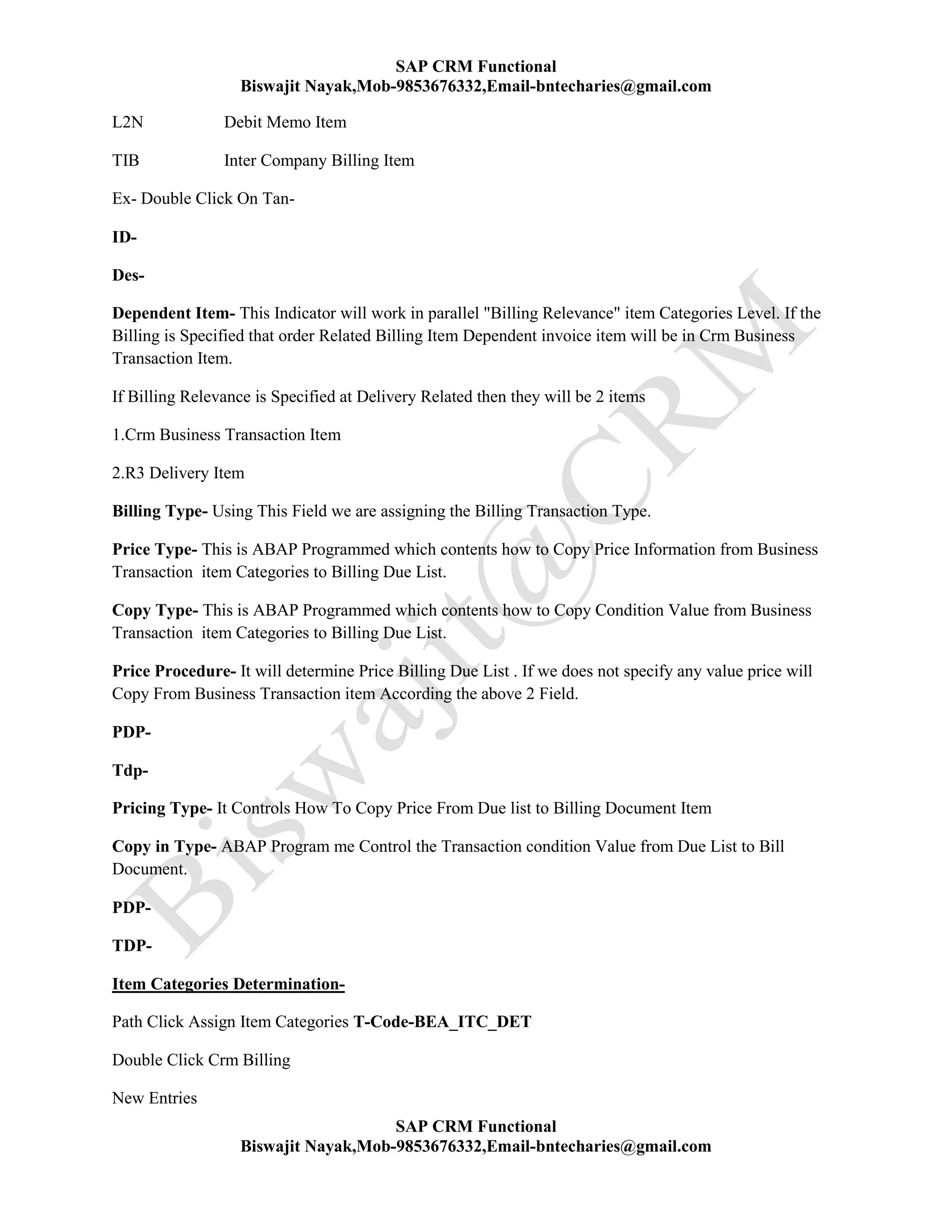 SAP CRM Functional
Biswajit Nayak,Mob-9853676332,Email-bntecharies@gmail.com
SAP CRM Functional
Biswajit Nayak,Mob-9853676332,Email-bntecharies@gmail.com
L2N Debit Memo Item
TIB Inter Company Billing Item
Ex- Double Click On Tan-
ID-
Des-
Dependent Item- This Indicator will work in parallel "Billing Relevance" item Categories Level. If the
Billing is Specified that order Related Billing Item Dependent invoice item will be in Crm Business
Transaction Item.
If Billing Relevance is Specified at Delivery Related then they will be 2 items
1.Crm Business Transaction Item
2.R3 Delivery Item
Billing Type- Using This Field we are assigning the Billing Transaction Type.
Price Type- This is ABAP Programmed which contents how to Copy Price Information from Business
Transaction item Categories to Billing Due List.
Copy Type- This is ABAP Programmed which contents how to Copy Condition Value from Business
Transaction item Categories to Billing Due List.
Price Procedure- It will determine Price Billing Due List . If we does not specify any value price will
Copy From Business Transaction item According the above 2 Field.
PDP-
Tdp-
Pricing Type- It Controls How To Copy Price From Due list to Billing Document Item
Copy in Type- ABAP Program me Control the Transaction condition Value from Due List to Bill
Document.
PDP-
TDP-
Item Categories Determination-
Path Click Assign Item Categories T-Code-BEA_ITC_DET
Double Click Crm Billing
New Entries
 