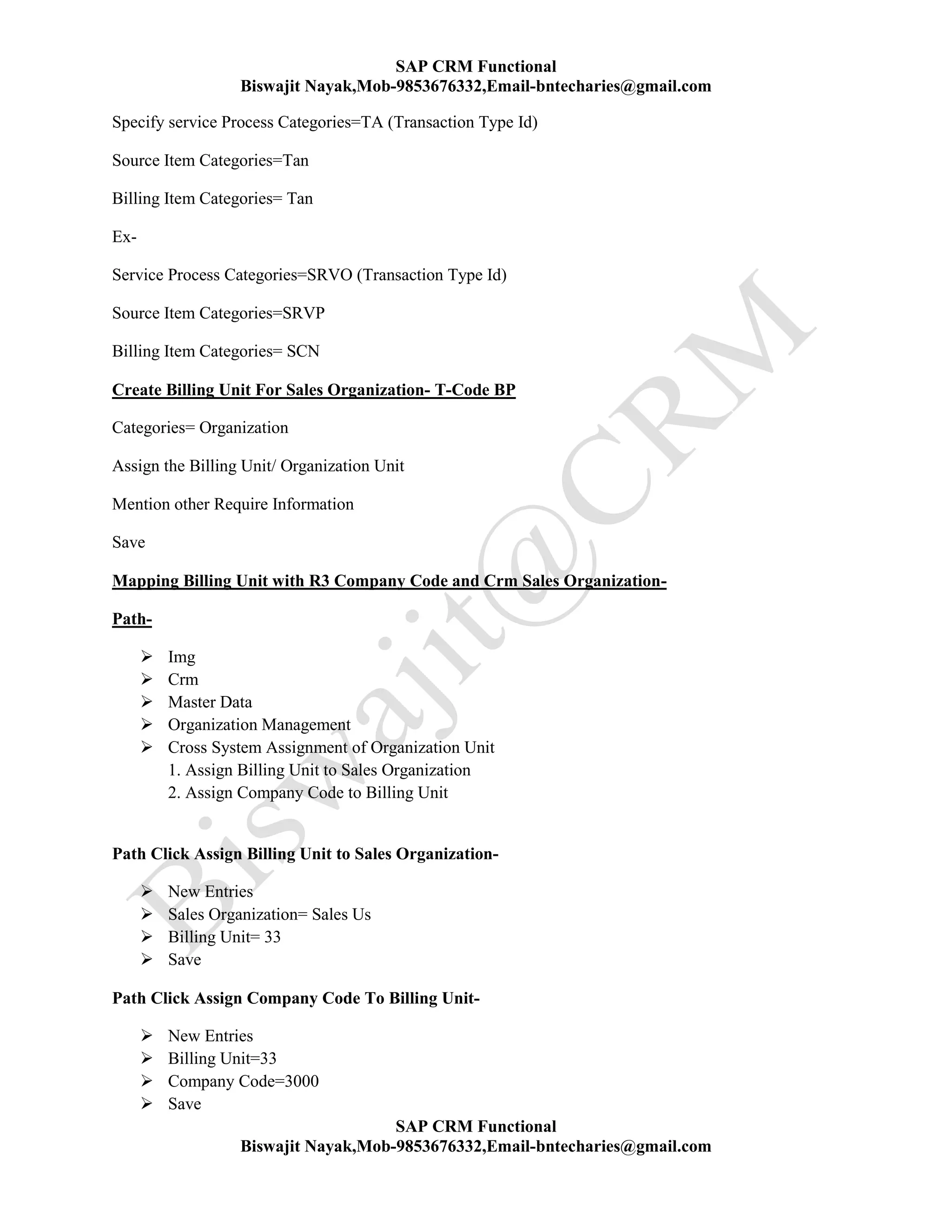 SAP CRM Functional
Biswajit Nayak,Mob-9853676332,Email-bntecharies@gmail.com
SAP CRM Functional
Biswajit Nayak,Mob-9853676332,Email-bntecharies@gmail.com
Specify service Process Categories=TA (Transaction Type Id)
Source Item Categories=Tan
Billing Item Categories= Tan
Ex-
Service Process Categories=SRVO (Transaction Type Id)
Source Item Categories=SRVP
Billing Item Categories= SCN
Create Billing Unit For Sales Organization- T-Code BP
Categories= Organization
Assign the Billing Unit/ Organization Unit
Mention other Require Information
Save
Mapping Billing Unit with R3 Company Code and Crm Sales Organization-
Path-
 Img
 Crm
 Master Data
 Organization Management
 Cross System Assignment of Organization Unit
1. Assign Billing Unit to Sales Organization
2. Assign Company Code to Billing Unit
Path Click Assign Billing Unit to Sales Organization-
 New Entries
 Sales Organization= Sales Us
 Billing Unit= 33
 Save
Path Click Assign Company Code To Billing Unit-
 New Entries
 Billing Unit=33
 Company Code=3000
 Save
 