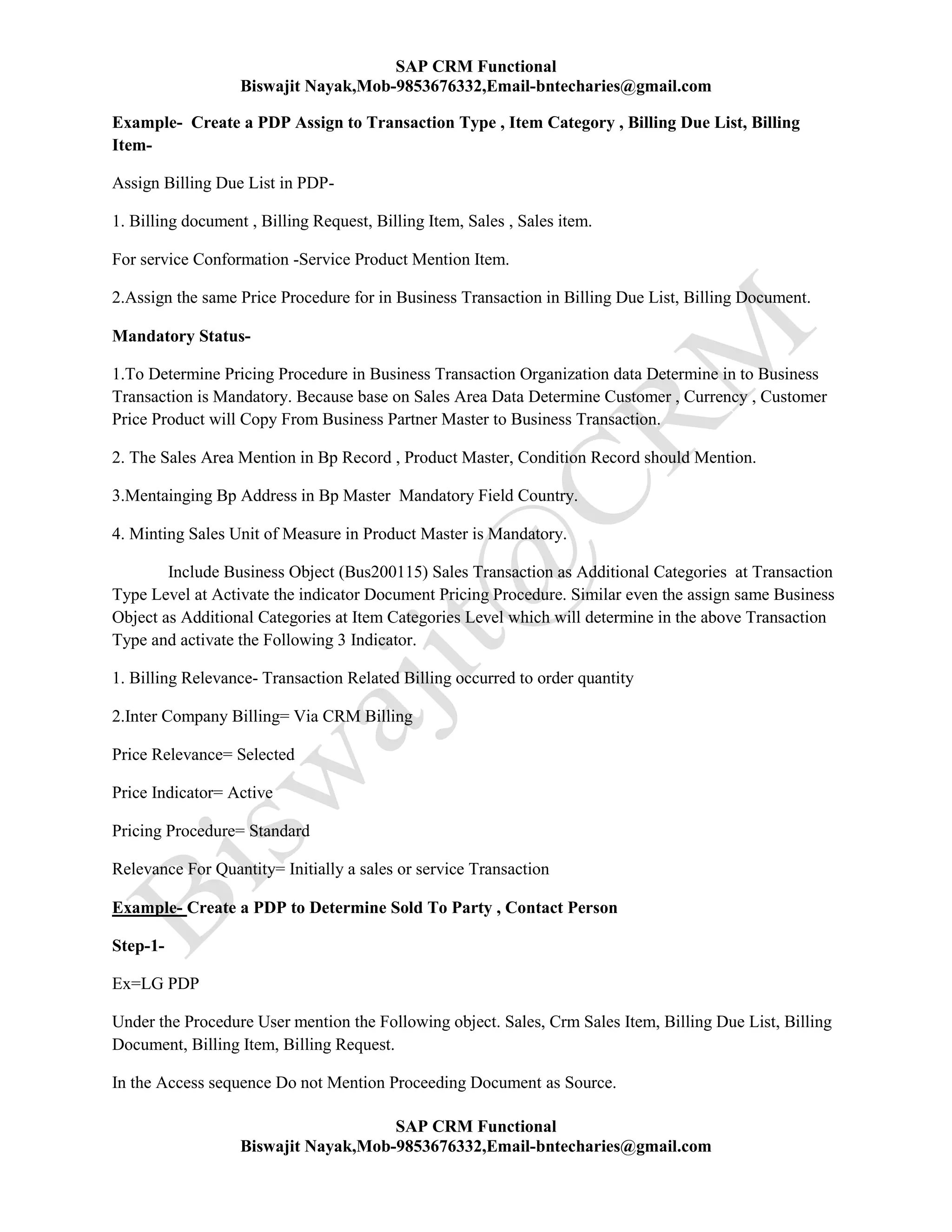 SAP CRM Functional
Biswajit Nayak,Mob-9853676332,Email-bntecharies@gmail.com
SAP CRM Functional
Biswajit Nayak,Mob-9853676332,Email-bntecharies@gmail.com
Example- Create a PDP Assign to Transaction Type , Item Category , Billing Due List, Billing
Item-
Assign Billing Due List in PDP-
1. Billing document , Billing Request, Billing Item, Sales , Sales item.
For service Conformation -Service Product Mention Item.
2.Assign the same Price Procedure for in Business Transaction in Billing Due List, Billing Document.
Mandatory Status-
1.To Determine Pricing Procedure in Business Transaction Organization data Determine in to Business
Transaction is Mandatory. Because base on Sales Area Data Determine Customer , Currency , Customer
Price Product will Copy From Business Partner Master to Business Transaction.
2. The Sales Area Mention in Bp Record , Product Master, Condition Record should Mention.
3.Mentainging Bp Address in Bp Master Mandatory Field Country.
4. Minting Sales Unit of Measure in Product Master is Mandatory.
Include Business Object (Bus200115) Sales Transaction as Additional Categories at Transaction
Type Level at Activate the indicator Document Pricing Procedure. Similar even the assign same Business
Object as Additional Categories at Item Categories Level which will determine in the above Transaction
Type and activate the Following 3 Indicator.
1. Billing Relevance- Transaction Related Billing occurred to order quantity
2.Inter Company Billing= Via CRM Billing
Price Relevance= Selected
Price Indicator= Active
Pricing Procedure= Standard
Relevance For Quantity= Initially a sales or service Transaction
Example- Create a PDP to Determine Sold To Party , Contact Person
Step-1-
Ex=LG PDP
Under the Procedure User mention the Following object. Sales, Crm Sales Item, Billing Due List, Billing
Document, Billing Item, Billing Request.
In the Access sequence Do not Mention Proceeding Document as Source.
 