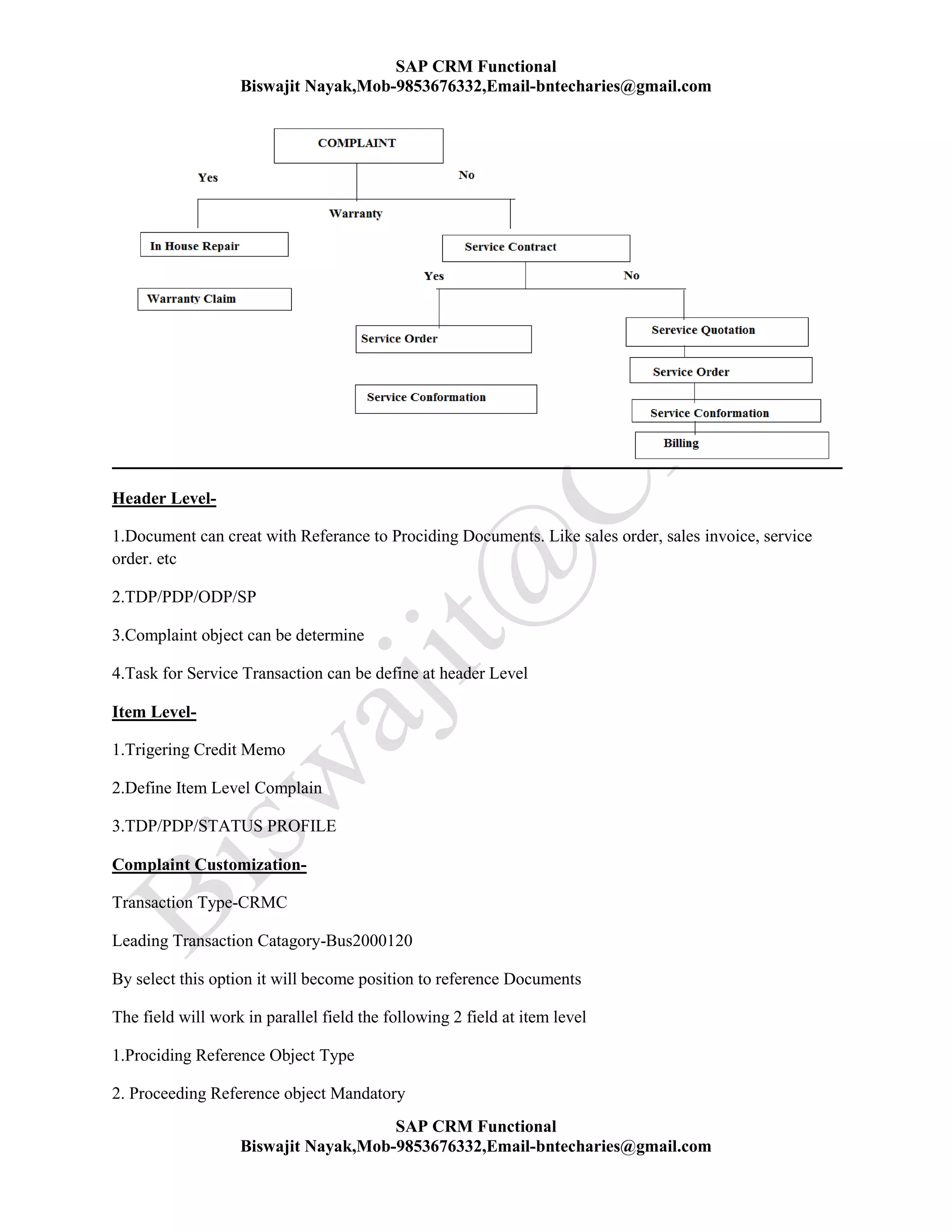 SAP CRM Functional
Biswajit Nayak,Mob-9853676332,Email-bntecharies@gmail.com
SAP CRM Functional
Biswajit Nayak,Mob-9853676332,Email-bntecharies@gmail.com
Header Level-
1.Document can creat with Referance to Prociding Documents. Like sales order, sales invoice, service
order. etc
2.TDP/PDP/ODP/SP
3.Complaint object can be determine
4.Task for Service Transaction can be define at header Level
Item Level-
1.Trigering Credit Memo
2.Define Item Level Complain
3.TDP/PDP/STATUS PROFILE
Complaint Customization-
Transaction Type-CRMC
Leading Transaction Catagory-Bus2000120
By select this option it will become position to reference Documents
The field will work in parallel field the following 2 field at item level
1.Prociding Reference Object Type
2. Proceeding Reference object Mandatory
 