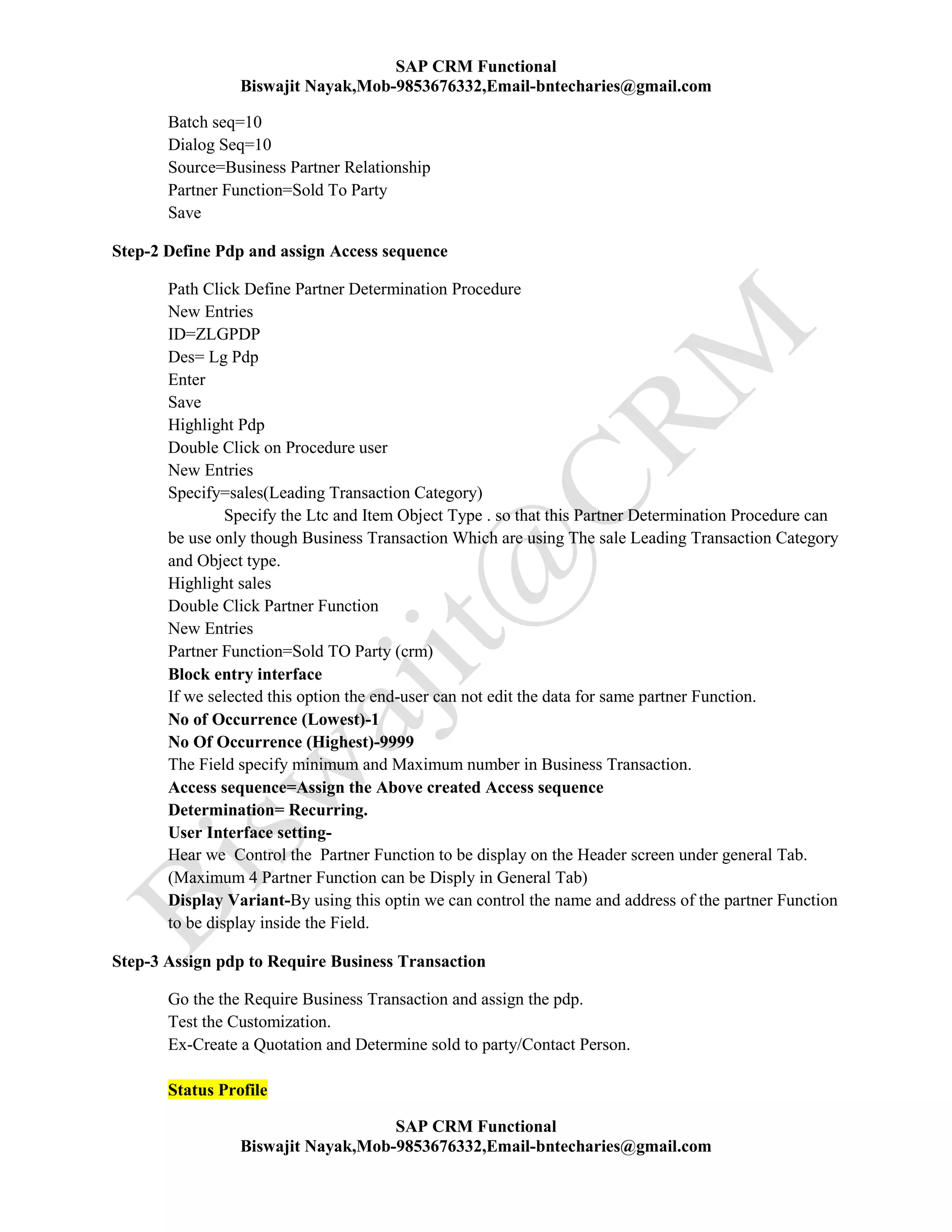 SAP CRM Functional
Biswajit Nayak,Mob-9853676332,Email-bntecharies@gmail.com
SAP CRM Functional
Biswajit Nayak,Mob-9853676332,Email-bntecharies@gmail.com
Batch seq=10
Dialog Seq=10
Source=Business Partner Relationship
Partner Function=Sold To Party
Save
Step-2 Define Pdp and assign Access sequence
Path Click Define Partner Determination Procedure
New Entries
ID=ZLGPDP
Des= Lg Pdp
Enter
Save
Highlight Pdp
Double Click on Procedure user
New Entries
Specify=sales(Leading Transaction Category)
Specify the Ltc and Item Object Type . so that this Partner Determination Procedure can
be use only though Business Transaction Which are using The sale Leading Transaction Category
and Object type.
Highlight sales
Double Click Partner Function
New Entries
Partner Function=Sold TO Party (crm)
Block entry interface
If we selected this option the end-user can not edit the data for same partner Function.
No of Occurrence (Lowest)-1
No Of Occurrence (Highest)-9999
The Field specify minimum and Maximum number in Business Transaction.
Access sequence=Assign the Above created Access sequence
Determination= Recurring.
User Interface setting-
Hear we Control the Partner Function to be display on the Header screen under general Tab.
(Maximum 4 Partner Function can be Disply in General Tab)
Display Variant-By using this optin we can control the name and address of the partner Function
to be display inside the Field.
Step-3 Assign pdp to Require Business Transaction
Go the the Require Business Transaction and assign the pdp.
Test the Customization.
Ex-Create a Quotation and Determine sold to party/Contact Person.
Status Profile
 