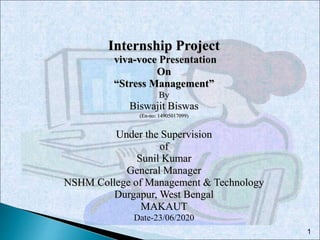 1
Internship Project
viva-voce Presentation
On
“Stress Management”
By
Biswajit Biswas
(En-no: 14905017099)
Under the Supervision
of
Sunil Kumar
General Manager
NSHM College of Management & Technology
Durgapur, West Bengal
MAKAUT
Date-23/06/2020
 