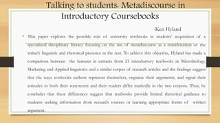 Talking to students: Metadiscourse in
Introductory Coursebooks
-Ken Hyland
• This paper explores the possible role of university textbooks in students’ acquisition of a
specialized disciplinary literacy focusing on the use of metadiscourse as a manifestation of the
writer’s linguistic and rhetorical presence in the text. To achieve this objective, Hyland has made a
comparison between the features in extracts from 21 introductory textbooks in Microbiology,
Marketing and Applied linguistics and a similar corpus of research articles and the findings suggest
that the ways textbooks authors represent themselves, organize their arguments, and signal their
attitudes to both their statements and their readers differ markedly in the two corpora. Thus, he
concludes that these differences suggest that textbooks provide limited rhetorical guidance to
students seeking information from research sources or learning appropriate forms of written
argument.
 