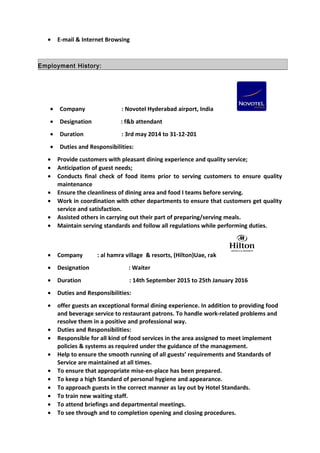 • E-mail & Internet Browsing
Employment History:
• Company : Novotel Hyderabad airport, India
• Designation : f&b attendant
• Duration : 3rd may 2014 to 31-12-201
• Duties and Responsibilities:
• Provide customers with pleasant dining experience and quality service;
• Anticipation of guest needs;
• Conducts final check of food items prior to serving customers to ensure quality
maintenance
• Ensure the cleanliness of dining area and food I teams before serving.
• Work in coordination with other departments to ensure that customers get quality
service and satisfaction.
• Assisted others in carrying out their part of preparing/serving meals.
• Maintain serving standards and follow all regulations while performing duties.
• Company : al hamra village & resorts, (Hilton)Uae, rak
• Designation : Waiter
• Duration : 14th September 2015 to 25th January 2016
• Duties and Responsibilities:
• offer guests an exceptional formal dining experience. In addition to providing food
and beverage service to restaurant patrons. To handle work-related problems and
resolve them in a positive and professional way.
• Duties and Responsibilities:
• Responsible for all kind of food services in the area assigned to meet implement
policies & systems as required under the guidance of the management.
• Help to ensure the smooth running of all guests’ requirements and Standards of
Service are maintained at all times.
• To ensure that appropriate mise-en-place has been prepared.
• To keep a high Standard of personal hygiene and appearance.
• To approach guests in the correct manner as lay out by Hotel Standards.
• To train new waiting staff.
• To attend briefings and departmental meetings.
• To see through and to completion opening and closing procedures.
 
