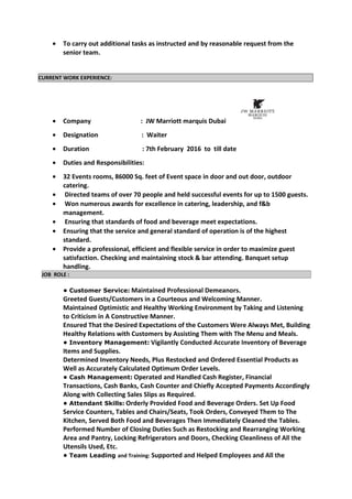 • To carry out additional tasks as instructed and by reasonable request from the
senior team.
CURRENT WORK EXPERIENCE:
• Company : JW Marriott marquis Dubai
• Designation : Waiter
• Duration : 7th February 2016 to till date
• Duties and Responsibilities:
• 32 Events rooms, 86000 Sq. feet of Event space in door and out door, outdoor
catering.
• Directed teams of over 70 people and held successful events for up to 1500 guests.
• Won numerous awards for excellence in catering, leadership, and f&b
management.
• Ensuring that standards of food and beverage meet expectations.
• Ensuring that the service and general standard of operation is of the highest
standard.
• Provide a professional, efficient and flexible service in order to maximize guest
satisfaction. Checking and maintaining stock & bar attending. Banquet setup
handling.
JOB ROLE :
• Customer Service: Maintained Professional Demeanors.
Greeted Guests/Customers in a Courteous and Welcoming Manner.
Maintained Optimistic and Healthy Working Environment by Taking and Listening
to Criticism in A Constructive Manner.
Ensured That the Desired Expectations of the Customers Were Always Met, Building
Healthy Relations with Customers by Assisting Them with The Menu and Meals.
• Inventory Management: Vigilantly Conducted Accurate Inventory of Beverage
Items and Supplies.
Determined Inventory Needs, Plus Restocked and Ordered Essential Products as
Well as Accurately Calculated Optimum Order Levels.
• Cash Management: Operated and Handled Cash Register, Financial
Transactions, Cash Banks, Cash Counter and Chiefly Accepted Payments Accordingly
Along with Collecting Sales Slips as Required.
• Attendant Skills: Orderly Provided Food and Beverage Orders. Set Up Food
Service Counters, Tables and Chairs/Seats, Took Orders, Conveyed Them to The
Kitchen, Served Both Food and Beverages Then Immediately Cleaned the Tables.
Performed Number of Closing Duties Such as Restocking and Rearranging Working
Area and Pantry, Locking Refrigerators and Doors, Checking Cleanliness of All the
Utensils Used, Etc.
• Team Leading and Training: Supported and Helped Employees and All the
 