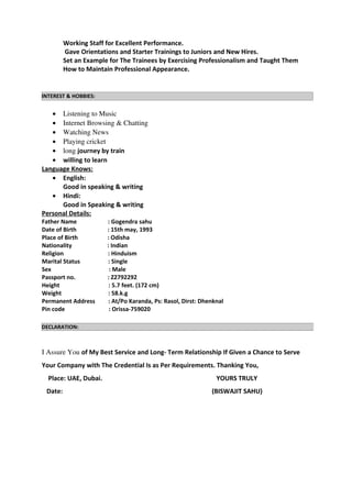 Working Staff for Excellent Performance.
Gave Orientations and Starter Trainings to Juniors and New Hires.
Set an Example for The Trainees by Exercising Professionalism and Taught Them
How to Maintain Professional Appearance.
• Listening to Music 
• Internet Browsing & Chatting
• Watching News
• Playing cricket
• long journey by train
• willing to learn
Language Knows:
• English:
Good in speaking & writing
• Hindi:
Good in Speaking & writing
Personal Details:
Father Name : Gogendra sahu
Date of Birth : 15th may, 1993
Place of Birth : Odisha
Nationality : Indian
Religion : Hinduism
Marital Status : Single
Sex : Male
Passport no. : Z2792292
Height : 5.7 feet. (172 cm)
Weight : 58.k.g
Permanent Address : At/Po Karanda, Ps: Rasol, Dirst: Dhenknal
Pin code : Orissa-759020
I Assure You of My Best Service and Long- Term Relationship If Given a Chance to Serve
Your Company with The Credential Is as Per Requirements. Thanking You,
Place: UAE, Dubai. YOURS TRULY
Date: (BISWAJIT SAHU)
INTEREST & HOBBIES:
DECLARATION:
 