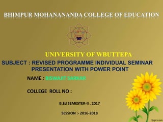 UNIVERSITY OF WBUTTEPA
SUBJECT : REVISED PROGRAMME INDIVIDUAL SEMINAR
PRESENTATION WITH POWER POINT
NAME : BISWAJIT SARKAR
COLLEGE ROLL NO :
B.Ed SEMESTER-II , 2017
SESSION :- 2016-2018
 