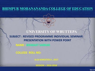 UNIVERSITY OF WBUTTEPA
SUBJECT : REVISED PROGRAMME INDIVIDUAL SEMINAR
PRESENTATION WITH POWER POINT
NAME : BISWAJIT SARKAR
COLLEGE ROLL NO:
B.Ed SEMESTER-II , 2017
SESSION :- 2016-2018
 