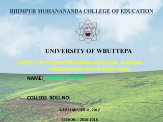 UNIVERSITY OF WBUTTEPA
SUBJECT : REVISED PROGRAMME INDIVIDUAL SEMINAR
PRESENTATION WITH POWER POINT
NAME: BISWAJIT SARKAR
COLLEGE ROLL NO:
B.Ed SEMESTER-II , 2017
SESSION :- 2016-2018
 