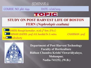 Department of Post Harvest Technology
Faculty of Horticulture
Bidhan Chandra Krishi Viswavidyalaya,
Mohanpur,
Nadia-741252, (W.B.)
COURSE NO. pht- 699 DATE- 11/06/2019
SEMINAR:ii
STUDY ON POST HARVEST LIFE OF BOSTON
FERN (Nephrolepis exaltata)
SPEAKER: Biswajit karmakar , m.sc 4th Sem. (P.h.t.)
SEMINAR LEADER : prof. A.K. banik& Dr. S. mitra CHAIRMAN : prof.
Suhrita chakrabarty
 
