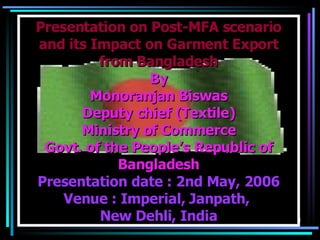Presentation on Post-MFA scenario and its Impact on Garment Export from Bangladesh By  Monoranjan Biswas Deputy chief (Textile) Ministry of Commerce Govt. of the People’s Republic of Bangladesh Presentation date : 2nd May, 2006 Venue : Imperial, Janpath,  New Dehli, India 