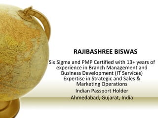 RAJIBASHREE BISWAS
Six Sigma and PMP Certified with 13+ years of
experience in Branch Management and
Business Development (IT Services)
Expertise in Strategic and Sales &
Marketing Operations
Indian Passport Holder
Ahmedabad, Gujarat, India
 