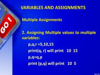 VARIABLES AND ASSIGNMENTS
Multiple Assignments
2. Assigning Multiple values to multiple
variables:
p,q,r =5,10,15
print(q, r) will print 10 15
p,q=q,p
print (p,q) will print 10 5
 