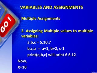 VARIABLES AND ASSIGNMENTS
Multiple Assignments
2. Assigning Multiple values to multiple
variables:
a,b,c = 5,10,7
b,c,a = a+1, b+2, c-1
print(a,b,c) will print 6 6 12
Now,
X=10
 