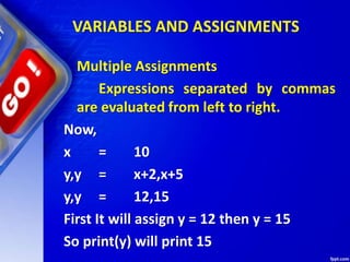 VARIABLES AND ASSIGNMENTS
Multiple Assignments
Expressions separated by commas
are evaluated from left to right.
Now,
x = 10
y,y = x+2,x+5
y,y = 12,15
First It will assign y = 12 then y = 15
So print(y) will print 15
 