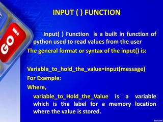INPUT ( ) FUNCTION
Input( ) Function is a built in function of
python used to read values from the user
The general format or syntax of the input() is:
Variable_to_hold_the_value=input(message)
For Example:
Where,
variable_to_Hold_the_Value is a variable
which is the label for a memory location
where the value is stored.
 