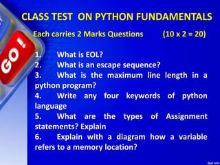 CLASS TEST ON PYTHON FUNDAMENTALS
Each carries 2 Marks Questions (10 x 2 = 20)
1. What is EOL?
2. What is an escape sequence?
3. What is the maximum line length in a
python program?
4. Write any four keywords of python
language
5. What are the types of Assignment
statements? Explain
6. Explain with a diagram how a variable
refers to a memory location?
 
