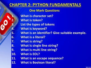 1. What is character set?
2. What is token?
3. List the types of tokens
4. What is keyword?
5. What is an identifier? Give suitable example.
6. What is a literal?
7. What is string?
8. What is single line string?
9. What is multi line string?
10. What is EOL?
11. What is an escape sequence?
12. What is Boolean literal?
CHAPTER 2: PYTHON FUNDAMENTALS
One Mark Questions
 