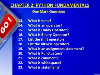 13. What is none?
14. What is an operator?
15. What is Unary Operator?
16. What is Binary Operator?
17. List the shift operators
18. List the Bitwise operators
19. What is an assignment statement?
20. What is Punctuators?
21. What is comment?
22. What is whitespace?
23. What is statement?
CHAPTER 2: PYTHON FUNDAMENTALS
One Mark Questions
 