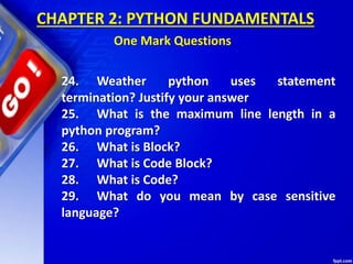 24. Weather python uses statement
termination? Justify your answer
25. What is the maximum line length in a
python program?
26. What is Block?
27. What is Code Block?
28. What is Code?
29. What do you mean by case sensitive
language?
CHAPTER 2: PYTHON FUNDAMENTALS
One Mark Questions
 