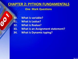30. What is variable?
31. What is Lvalue?
32. What is Rvalue?
33. What is an Assignment statement?
34. What is Dynamic typing?
CHAPTER 2: PYTHON FUNDAMENTALS
One Mark Questions
 