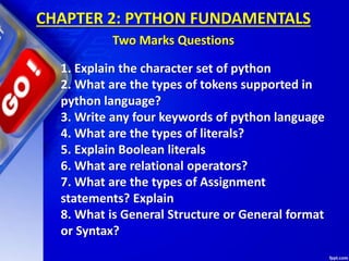 CHAPTER 2: PYTHON FUNDAMENTALS
Two Marks Questions
1. Explain the character set of python
2. What are the types of tokens supported in
python language?
3. Write any four keywords of python language
4. What are the types of literals?
5. Explain Boolean literals
6. What are relational operators?
7. What are the types of Assignment
statements? Explain
8. What is General Structure or General format
or Syntax?
 