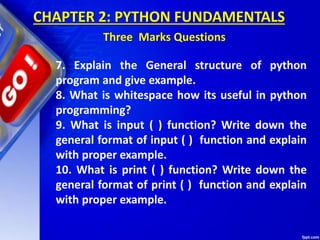 CHAPTER 2: PYTHON FUNDAMENTALS
Three Marks Questions
7. Explain the General structure of python
program and give example.
8. What is whitespace how its useful in python
programming?
9. What is input ( ) function? Write down the
general format of input ( ) function and explain
with proper example.
10. What is print ( ) function? Write down the
general format of print ( ) function and explain
with proper example.
 