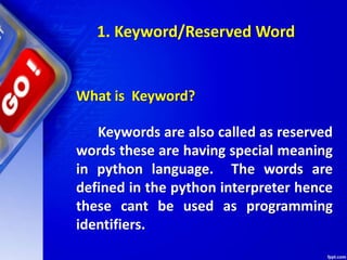 What is Keyword?
Keywords are also called as reserved
words these are having special meaning
in python language. The words are
defined in the python interpreter hence
these cant be used as programming
identifiers.
1. Keyword/Reserved Word
 