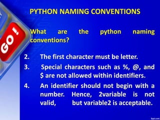 PYTHON NAMING CONVENTIONS
What are the python naming
conventions?
2. The first character must be letter.
3. Special characters such as %, @, and
$ are not allowed within identifiers.
4. An identifier should not begin with a
number. Hence, 2variable is not
valid, but variable2 is acceptable.
 