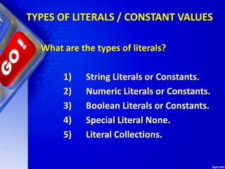 TYPES OF LITERALS / CONSTANT VALUES
What are the types of literals?
1) String Literals or Constants.
2) Numeric Literals or Constants.
3) Boolean Literals or Constants.
4) Special Literal None.
5) Literal Collections.
 