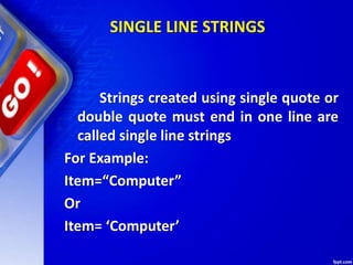 SINGLE LINE STRINGS
Strings created using single quote or
double quote must end in one line are
called single line strings
For Example:
Item=“Computer”
Or
Item= ‘Computer’
 