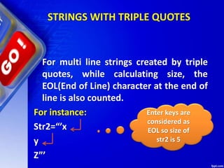 STRINGS WITH TRIPLE QUOTES
For multi line strings created by triple
quotes, while calculating size, the
EOL(End of Line) character at the end of
line is also counted.
For instance:
Str2=“’x
y
Z”’
Enter keys are
considered as
EOL so size of
str2 is 5
 